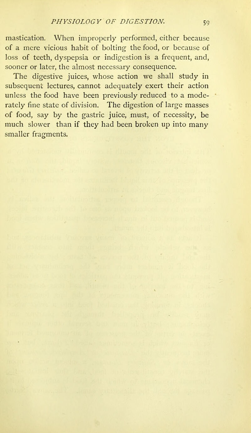 mastication. When improperly performed, either because of a mere vicious habit of bolting the food, or because of loss of teeth, dyspepsia or indigestion is a frequent, and, sooner or later, the almost necessary consequence. The digestive juices, whose action we shall study in subsequent lectures, cannot adequately exert their action unless the food have been previously reduced to a mode- rately fine state of division. The digestion of large masses of food, say by the gastric juice, must, of necessity, be much slower than if they had been broken up into many smaller fragments.
