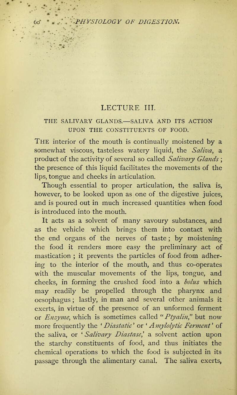 LECTURE III. THE SALIVARY GLANDS.—SALIVA AND ITS ACTION UPON THE CONSTITUENTS OF FOOD. The interior of the mouth is continually moistened by a somewhat viscous, tasteless watery liquid, the Saliva, a product of the activity of several so called Salivary Glands ; the presence of this liquid facilitates the movements of the lips, tongue and cheeks in articulation. Though essential to proper articulation, the saliva is, however, to be looked upon as one of the digestive juices, and is poured out in much increased quantities when food is introduced into the mouth. It acts as a solvent of many savoury substances, and as the vehicle which brings them into contact with the end organs of the nerves of taste; by moistening the food it renders more easy the preliminary act of mastication ; it prevents the particles of food from adher- ing to the interior of the mouth, and thus co-operates with the muscular movements of the lips, tongue, and cheeks, in forming the crushed food into a bolus which may readily be propelled through the pharynx and oesophagus; lastly, in man and several other animals it exerts, in virtue of the presence of an unformed ferment or Enzyme, which is sometimes called “Ptyalifi,” but now more frequently the ‘ Diastatic ’ or ‘ A mylolytic Ferment ’ of the saliva, or ‘ Salivary Diastase^ a solvent action upon the starchy constituents of food, and thus initiates the chemical operations to which the food is subjected in its passage through the alimentary canal. The saliva exerts,
