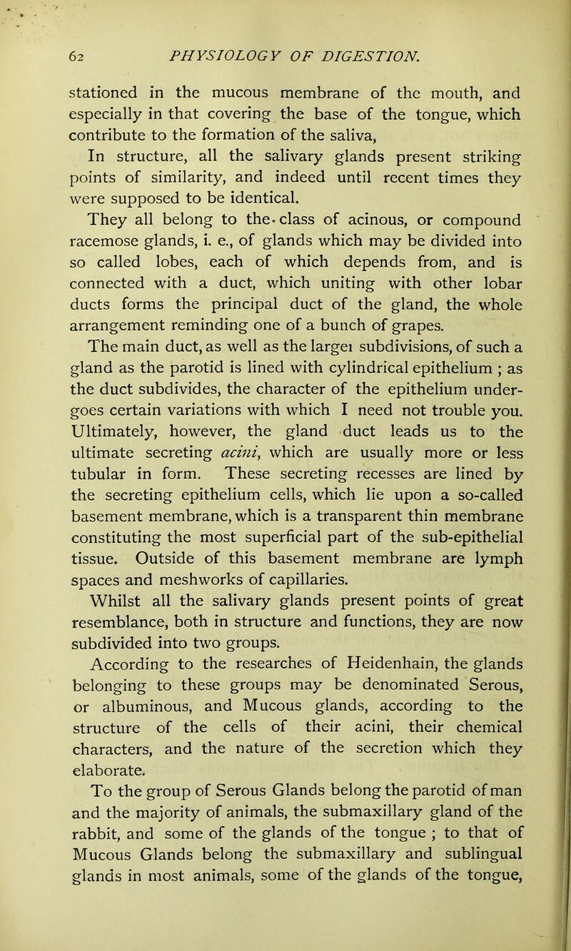 stationed in the mucous membrane of the mouth, and especially in that covering the base of the tongue, which contribute to the formation of the saliva. In structure, all the salivary glands present striking points of similarity, and indeed until recent times they were supposed to be identical. They all belong to the-class of acinous, or compound racemose glands, i. e., of glands which may be divided into so called lobes, each of which depends from, and is connected with a duct, which uniting with other lobar ducts forms the principal duct of the gland, the whole arrangement reminding one of a bunch of grapes. The main duct, as well as the larger subdivisions, of such a gland as the parotid is lined with cylindrical epithelium ; as the duct subdivides, the character of the epithelium under- goes certain variations with which I need not trouble you. Ultimately, however, the gland duct leads us to the ultimate secreting acini, which are usually more or less tubular in form. These secreting recesses are lined by the secreting epithelium cells, which lie upon a so-called basement membrane, which is a transparent thin membrane constituting the most superficial part of the sub-epithelial tissue. Outside of this basement membrane are lymph spaces and meshworks of capillaries. Whilst all the salivary glands present points of great resemblance, both in structure and functions, they are now subdivided into two groups. According to the researches of Heidenhain, the glands belonging to these groups may be denominated Serous, or albuminous, and Mucous glands, according to the structure of the cells of their acini, their chemical characters, and the nature of the secretion which they elaborate. To the group of Serous Glands belong the parotid of man and the majority of animals, the submaxillary gland of the rabbit, and some of the glands of the tongue ; to that of Mucous Glands belong the submaxillary and sublingual glands in most animals, some of the glands of the tongue.