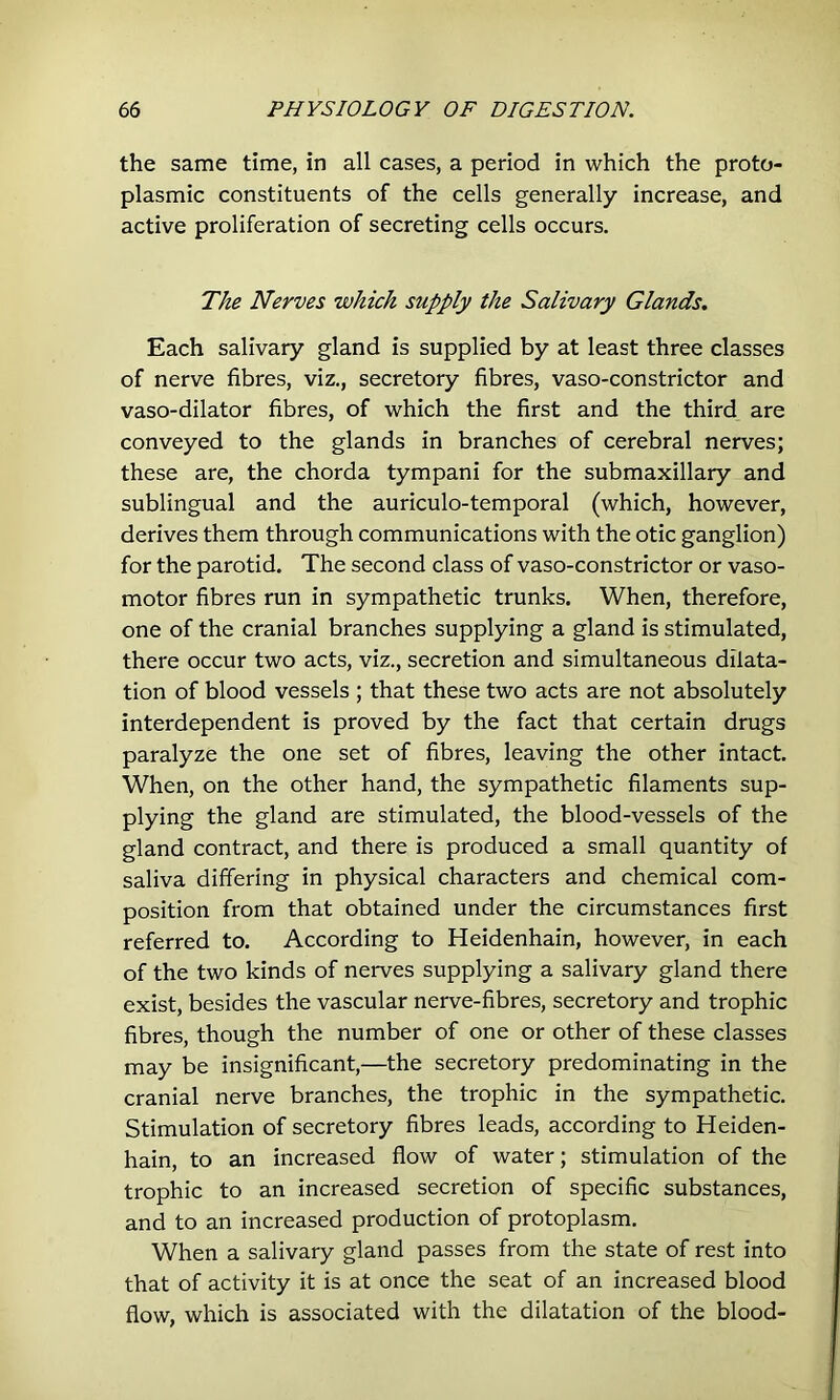 the same time, in all cases, a period in which the proto- plasmic constituents of the cells generally increase, and active proliferation of secreting cells occurs. The Nerves which supply the Salivary Glands. Each salivary gland is supplied by at least three classes of nerve fibres, viz., secretory fibres, vaso-constrictor and vaso-dilator fibres, of which the first and the third are conveyed to the glands in branches of cerebral nerves; these are, the chorda tympani for the submaxillary and sublingual and the auriculo-temporal (which, however, derives them through communications with the otic ganglion) for the parotid. The second class of vaso-constrictor or vaso- motor fibres run in sympathetic trunks. When, therefore, one of the cranial branches supplying a gland is stimulated, there occur two acts, viz., secretion and simultaneous dilata- tion of blood vessels ; that these two acts are not absolutely interdependent is proved by the fact that certain drugs paralyze the one set of fibres, leaving the other intact. When, on the other hand, the sympathetic filaments sup- plying the gland are stimulated, the blood-vessels of the gland contract, and there is produced a small quantity of saliva differing in physical characters and chemical com- position from that obtained under the circumstances first referred to. According to Heidenhain, however, in each of the two kinds of nerves supplying a salivary gland there exist, besides the vascular nerve-fibres, secretory and trophic fibres, though the number of one or other of these classes may be insignificant,—the secretory predominating in the cranial nerve branches, the trophic in the sympathetic. Stimulation of secretory fibres leads, according to Heiden- hain, to an increased flow of water; stimulation of the trophic to an increased secretion of specific substances, and to an increased production of protoplasm. When a salivary gland passes from the state of rest into that of activity it is at once the seat of an increased blood flow, which is associated with the dilatation of the blood-