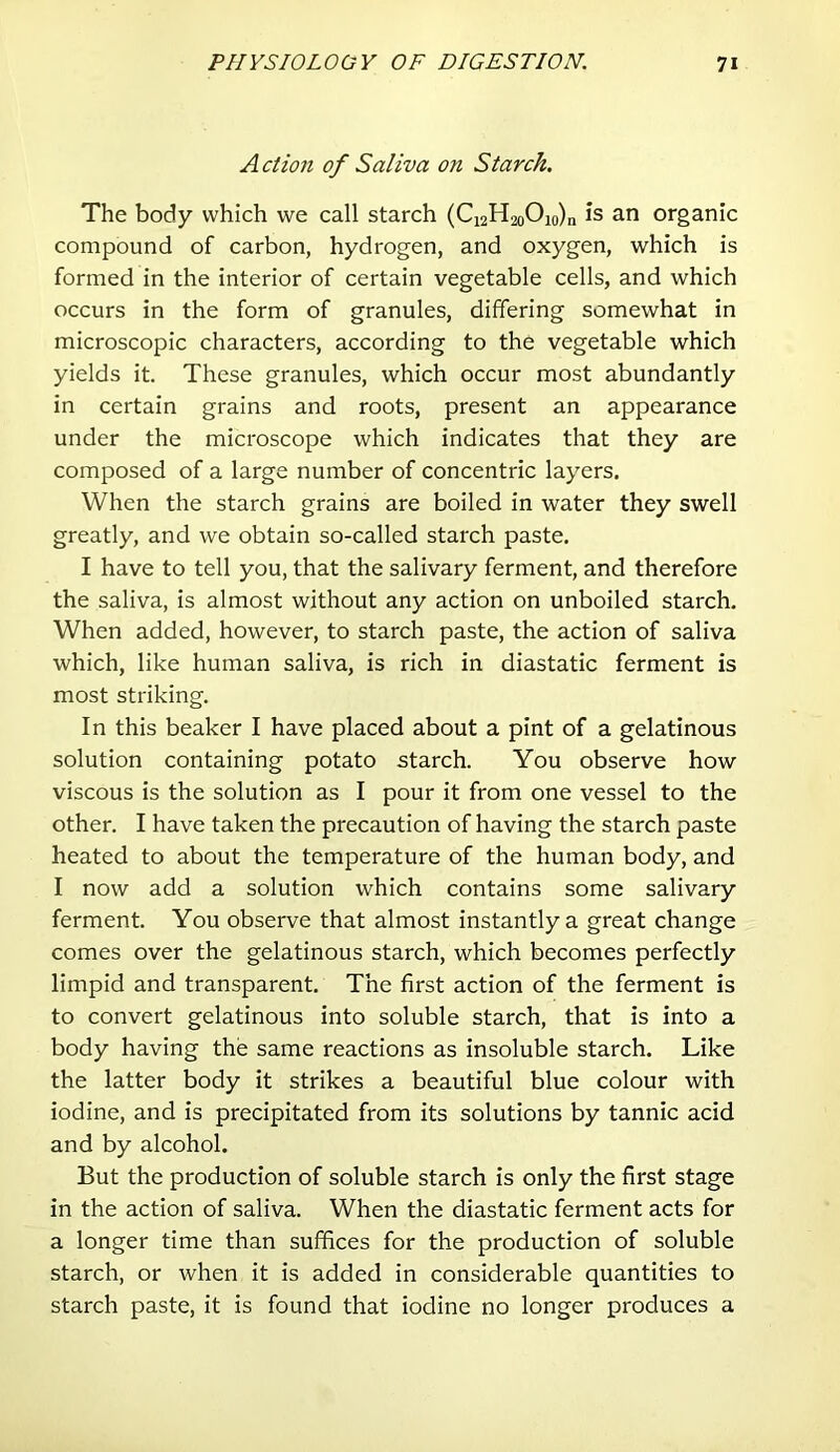 A ction of Saliva on Starch. The body which we call starch (Ci2H2oOio)n is an organic compound of carbon, hydrogen, and oxygen, which is formed in the interior of certain vegetable cells, and which occurs in the form of granules, differing somewhat in microscopic characters, according to the vegetable which yields it. These granules, which occur most abundantly in certain grains and roots, present an appearance under the microscope which indicates that they are composed of a large number of concentric layers. When the starch grains are boiled in water they swell greatly, and we obtain so-called starch paste. I have to tell you, that the salivary ferment, and therefore the saliva, is almost without any action on unboiled starch. When added, however, to starch paste, the action of saliva which, like human saliva, is rich in diastatic ferment is most striking. In this beaker I have placed about a pint of a gelatinous solution containing potato starch. You observe how viscous is the solution as I pour it from one vessel to the other. I have taken the precaution of having the starch paste heated to about the temperature of the human body, and I now add a solution which contains some salivary ferment. You observe that almost instantly a great change comes over the gelatinous starch, which becomes perfectly limpid and transparent. The first action of the ferment is to convert gelatinous into soluble starch, that is into a body having the same reactions as insoluble starch. Like the latter body it strikes a beautiful blue colour with iodine, and is precipitated from its solutions by tannic acid and by alcohol. But the production of soluble starch is only the first stage in the action of saliva. When the diastatic ferment acts for a longer time than suffices for the production of soluble starch, or when it is added in considerable quantities to starch paste, it is found that iodine no longer produces a