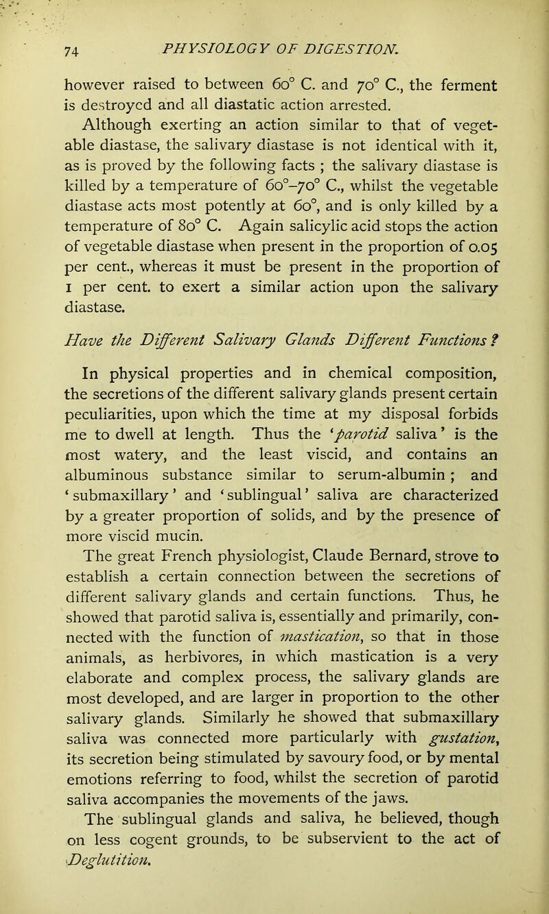 however raised to between 6o° C. and 70° C., the ferment is destroyed and all diastatic action arrested. Although exerting an action similar to that of veget- able diastase, the salivary diastase is not identical with it, as is proved by the following facts ; the salivary diastase is killed by a temperature of 6o°-yo° C., whilst the vegetable diastase acts most potently at 60°, and is only killed by a temperature of 80° C. Again salicylic acid stops the action of vegetable diastase when present in the proportion of 0.05 per cent, whereas it must be present in the proportion of I per cent to exert a similar action upon the salivary diastase. Have the Different Salivary Glands Different Functions ? In physical properties and in chemical composition, the secretions of the different salivary glands present certain peculiarities, upon which the time at my disposal forbids me to dwell at length. Thus the ^parotid saliva ’ is the most watery, and the least viscid, and contains an albuminous substance similar to serum-albumin; and ‘ submaxillary ’ and ‘ sublingual ’ saliva are characterized by a greater proportion of solids, and by the presence of more viscid mucin. The great French physiologist, Claude Bernard, strove to establish a certain connection between the secretions of different salivary glands and certain functions. Thus, he showed that parotid saliva is, essentially and primarily, con- nected with the function of mastication, so that in those animals, as herbivores, in which mastication is a very elaborate and complex process, the salivary glands are most developed, and are larger in proportion to the other salivary glands. Similarly he showed that submaxillary saliva was connected more particularly with gustation, its secretion being stimulated by savoury food, or by mental emotions referring to food, whilst the secretion of parotid saliva accompanies the movements of the jaws. The sublingual glands and saliva, he believed, though on less cogent grounds, to be subservient to the act of Deglutition.