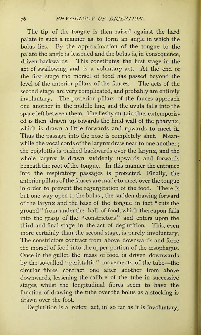 The tip of the tongue is then raised against the hard palate in such a manner as to form an angle in which the bolus lies. By the approximation of the tongue to the palate the angle is lessened and the bolus is, in consequence, driven backwards. This constitutes the first stage in the act of swallowing, and is a voluntary act. At the end of the first stage the morsel of food has passed beyond the level of the anterior pillars of the fauces. The acts of the second stage are very complicated, and probably are entirely involuntary. The posterior pillars of the fauces approach one another in the middle line, and the uvula falls into the space left between them. The fleshy curtain thus extemporis- ed is then drawn up towards the hind wall of the pharynx, which is drawn a little forwards and upwards to meet it. Thus the passage into the nose is completely shut. Mean- while the vocal cords of the larynx draw near to one another ; the epiglottis is pushed backwards over the larynx, and the whole larynx is drawn suddenly upwards and forwards beneath the root of the tongue. In this manner the entrance into the respiratory passages is protected. Finally, the anterior pillars of the fauces are made to meet over the tongue in order to prevent the regurgitation of the food. There is but one way open to the bolus , the sudden drawing forward of the larynx and the base of the tongue in fact “ cuts the ground ” from under the ball of food, which thereupon falls into the grasp of the “ constrictors ” and enters upon the third and final stage in the act of deglutition. This, even more certainly than the second stage, is purely involuntary. The constrictors contract from above downwards and force the morsel of food into the upper portion of the oesophagus. Once in the gullet, the mass of food is driven downwards by the so-called “peristaltic” movements of the tube—the circular fibres contract one after another from above downwards, lessening the calibre of the tube in successive stages, whilst the longitudinal fibres seem to have the function of drawing the tube over the bolus as a stocking is drawn over the foot. Deglutition is a reflex act, in so far as it is involuntary,