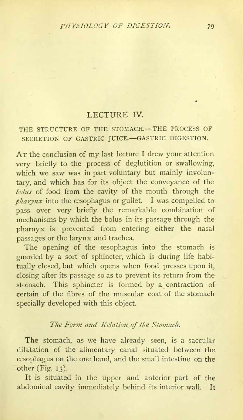 LECTURE IV. THE STRUCTURE OF THE STOMACH.—THE PROCESS OF SECRETION OF GASTRIC JUICE.—GASTRIC DIGESTION. At the conclusion of my last lecture I drew your attention very briefly to the process of deglutition or swallowing, which we saw was in part voluntary but mainly involun- tary, and which has for its object the conveyance of the bolus of food from the cavity of the mouth through the pharynx into the oesophagus or gullet. I was compelled to pass over very briefly the remarkable combination of mechanisms by which the bolus in its passage through the pharnyx is prevented from entering either the nasal passages or the larynx and trachea. The opening of the oesophagus into the stomach is guarded by a sort of sphincter, which is during life habi- tually closed, but which opens when food presses upon it, closing after its passage so as to prevent its return from the stomach. This sphincter is formed by a contraction of certain of the fibres of the muscular coat of the stomach specially developed with this object. The Form and Relation of the Stomach. The stomach, as we have already seen, is a saccular dilatation of the alimentary canal situated between the oesophagus on the one hand, and the small intestine on the other (Fig. 13). It is situated in the upper and anterior part of the abdominal cavity immediately behind its interior wall. It