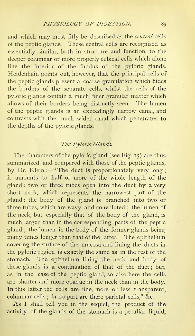 and which may most fitly be described as the central cells of the peptic glands. These central cells are recognised as essentially similar, both in structure and function, to the deeper columnar or more properly cubical cells which alone line the interior of the fundus of the pyloric glands. Heidenhain points out, however, that the principal cells of the peptic glands present a coarse granulation which hides the borders of the separate cells, whilst the cells of the pyloric glands contain a much finer granular matter which allows of their borders being distinctly seen. The lumen of the peptic glands is an exceedingly narrow canal, and contrasts with the much wider canal which penetrates to the depths of the pyloric glands. The Pyloric Glands. The characters of the pyloric gland (see Fig. 15) are thus summarized, and compared with those of the peptic glands, by Dr. Klein :—“ The duct is proportionately very long ; it amounts to half or more of the whole length of the gland : two or three tubes open into the duct by a very short neck, which represents the narrowest part of the gland ; the body of the gland is branched into two or three tubes, which are wavy and convoluted ; the lumen of the neck, but especially that of the body of the gland, is much larger than in the corresponding parts of the peptic gland ; the lumen in the body of the former glands being many times longer than that of the latter. The epithelium covering the surface of the mucosa and lining the ducts in the pyloric region is exactly the same as in the rest of the stomach. The epithelium lining the neck and body of these glands is a continuation of that of the duct; but, as in the case of the peptic gland, so also here the cells are shorter and more opaque in the neck than in the body. In this latter the cells are fine, more or less transparent, columnar cells ; in no part are there parietal cells,” &c. As I shall tell you in the sequel, the product of the activity of the glands of the stomach is a peculiar liquid,