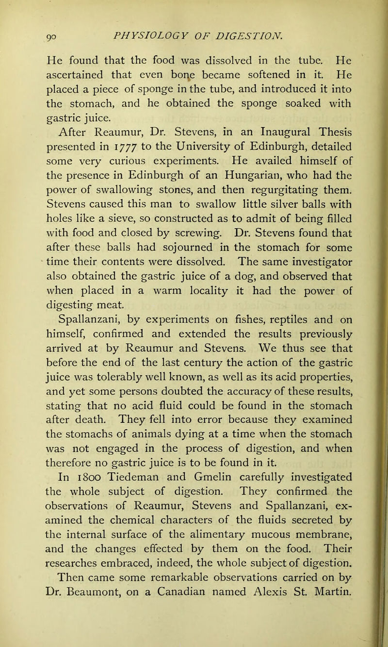 He found that the food was dissolved in the tube. He ascertained that even boi\e became softened in it. He placed a piece of sponge in the tube, and introduced it into the stomach, and he obtained the sponge soaked with gastric juice. After Reaumur, Dr. Stevens, in an Inaugural Thesis presented in 1777 to the University of Edinburgh, detailed some very curious experiments. He availed himself of the presence in Edinburgh of an Hungarian, who had the power of swallowing stones, and then regurgitating them. Stevens caused this man to swallow little silver balls with holes like a sieve, so constructed as to admit of being filled with food and closed by screwing. Dr. Stevens found that after these balls had sojourned in the stomach for some time their contents were dissolved. The same investigator also obtained the gastric juice of a dog, and observed that when placed in a warm locality it had the power of digesting meat. Spallanzani, by experiments on fishes, reptiles and on himself, confirmed and extended the results previously arrived at by Reaumur and Stevens. We thus see that before the end of the last century the action of the gastric juice was tolerably well known, as well as its acid properties, and yet some persons doubted the accuracy of these results, stating that no acid fluid could be found in the stomach after death. They fell into error because they examined the stomachs of animals dying at a time when the stomach was not engaged in the process of digestion, and when therefore no gastric juice is to be found in it. In 1800 Tiedeman and Gmelin carefully investigated the whole subject of digestion. They confirmed the observations of Reaumur, Stevens and Spallanzani, ex- amined the chemical characters of the fluids secreted by the internal surface of the alimentary mucous membrane, and the changes effected by them on the food. Their researches embraced, indeed, the whole subject of digestion. Then came some remarkable observations carried on by Dr. Beaumont, on a Canadian named Alexis St. Martin.