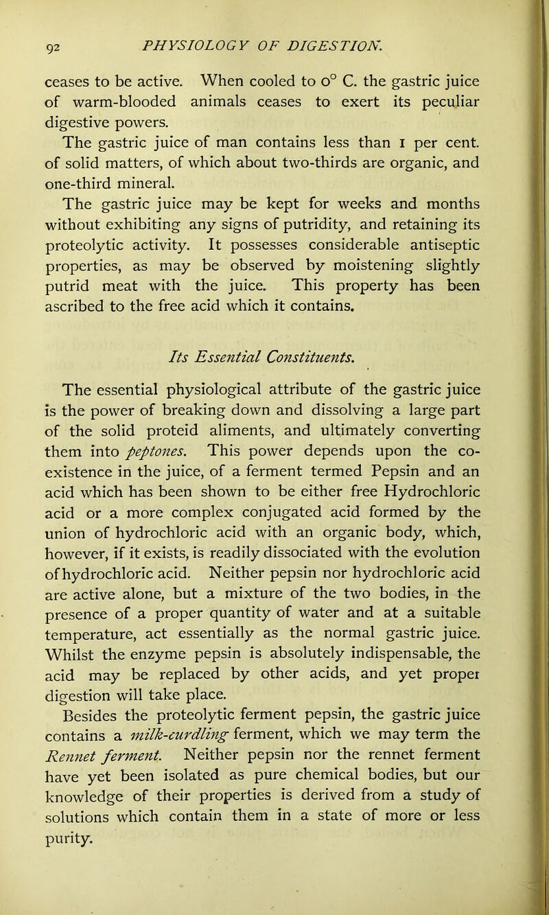 ceases to be active. When cooled to o° C. the gastric juice of warm-blooded animals ceases to exert its peculiar digestive powers. The gastric juice of man contains less than i per cent, of solid matters, of which about two-thirds are organic, and one-third mineral. The gastric juice may be kept for weeks and months without exhibiting any signs of putridity, and retaining its proteolytic activity. It possesses considerable antiseptic properties, as may be observed by moistening slightly putrid meat with the juice. This property has been ascribed to the free acid which it contains. Its Essential Constituents. The essential physiological attribute of the gastric juice is the power of breaking down and dissolving a large part of the solid proteid aliments, and ultimately converting them into peptones. This power depends upon the co- existence in the juice, of a ferment termed Pepsin and an acid which has been shown to be either free Hydrochloric acid or a more complex conjugated acid formed by the union of hydrochloric acid with an organic body, which, however, if it exists, is readily dissociated with the evolution of hydrochloric acid. Neither pepsin nor hydrochloric acid are active alone, but a mixture of the two bodies, in the presence of a proper quantity of water and at a suitable temperature, act essentially as the normal gastric juice. Whilst the enzyme pepsin is absolutely indispensable, the acid may be replaced by other acids, and yet proper digestion will take place. Besides the proteolytic ferment pepsin, the gastric juice contains a milk-curdling ferment, which we may term the Rennet ferment. Neither pepsin nor the rennet ferment have yet been isolated as pure chemical bodies, but our knowledge of their properties is derived from a study of solutions which contain them in a state of more or less purity.