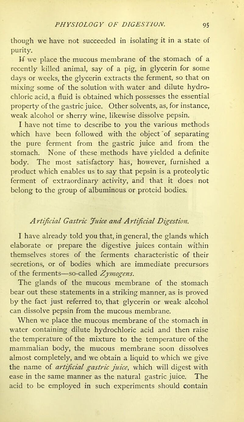 though we have not succeeded in isolating it in a state of purity. If we place the mucous membrane of the stomach of a recently killed animal, say of a pig, in glycerin for some days or weeks, the glycerin extracts the ferment, so that on mixing some of the solution with water and dilute hydro- chloric acid, a fluid is obtained which possesses the essential property of the gastric juice. Other solvents, as, for instance, weak alcohol or sherry wine, likewise dissolve pepsin. I have not time to describe to you the various methods which have been followed with the object ‘of separating the pure ferment from the gastric juice and from the stomach. None of these methods have yielded a definite body. The most satisfactory has, however, furnished a product which enables us to say that pepsin is a proteolytic ferment of extraordinary activity, and that it does not belong to the group of albuminous or proteid bodies. Artificial Gastric Juice and Artificial Digestion. I have already told you that, in general, the glands which elaborate or prepare the digestive juices contain within themselves stores of the ferments characteristic of their secretions, or of bodies which are immediate precursors of the ferments—so-called Zymogens. The glands of the mucous membrane of the stomach bear out these statements in a striking manner, as is proved by the fact just referred to, that glycerin or weak alcohol can dissolve pepsin from the mucous membrane. When we place the mucous membrane of the stomach in water containing dilute hydrochloric acid and then raise the temperature of the mixture to the temperature of the mammalian body, the mucous membrane soon dissolves almost completely, and we obtain a liquid to which we give the name of artificial gastric jtiice, which will digest with ease in the same manner as the natural gastric juice. The acid to be employed in such experiments should contain