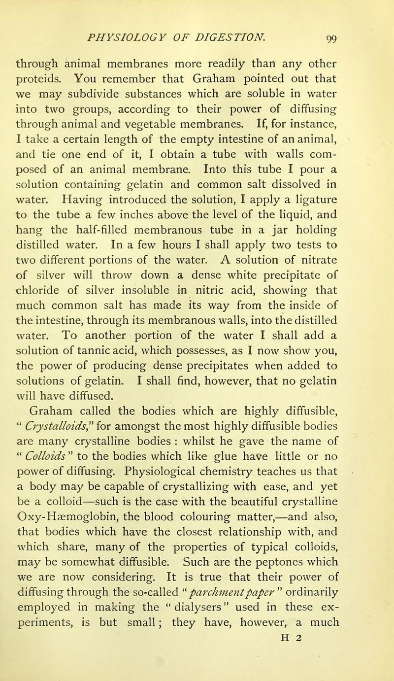 through animal membranes more readily than any other proteids. You remember that Graham pointed out that we may subdivide substances which are soluble in water into two groups, according to their power of diffusing through animal and vegetable membranes. If, for instance, I take a certain length of the empty intestine of an animal, and tie one end of it, I obtain a tube with walls com- posed of an animal membrane. Into this tube I pour a solution containing gelatin and common salt dissolved in water. Having introduced the solution, I apply a ligature to the tube a few inches above the level of the liquid, and hang the half-filled membranous tube in a jar holding distilled water. In a few hours I shall apply two tests to two different portions of the water. A solution of nitrate of silver will throw down a dense white precipitate of chloride of silver insoluble in nitric acid, showing that much common salt has made its way from the inside of the intestine, through its membranous walls, into the distilled water. To another portion of the water I shall add a solution of tannic acid, which possesses, as I now show you, the power of producing dense precipitates when added to solutions of gelatin. I shall find, however, that no gelatin will have diffused. Graham called the bodies which are highly diffusible, “ Crystalloids^' for amongst the most highly diffusible bodies are many crystalline bodies : whilst he gave the name of “ Colloids to the bodies which like glue have little or no power of diffusing. Physiological chemistry teaches us that a body may be capable of crystallizing with ease, and yet be a colloid—such is the case with the beautiful crystalline Oxy-Hjemoglobin, the blood colouring matter,—and also, that bodies which have the closest relationship with, and which share, many of the properties of typical colloids, may be somewhat diffusible. Such are the peptones which we are now considering. It is true that their power of diffusing through the so-called parchment paper ordinarily employed in making the “ dialysers ” used in these ex- periments, is but small; they have, however, a much H 2