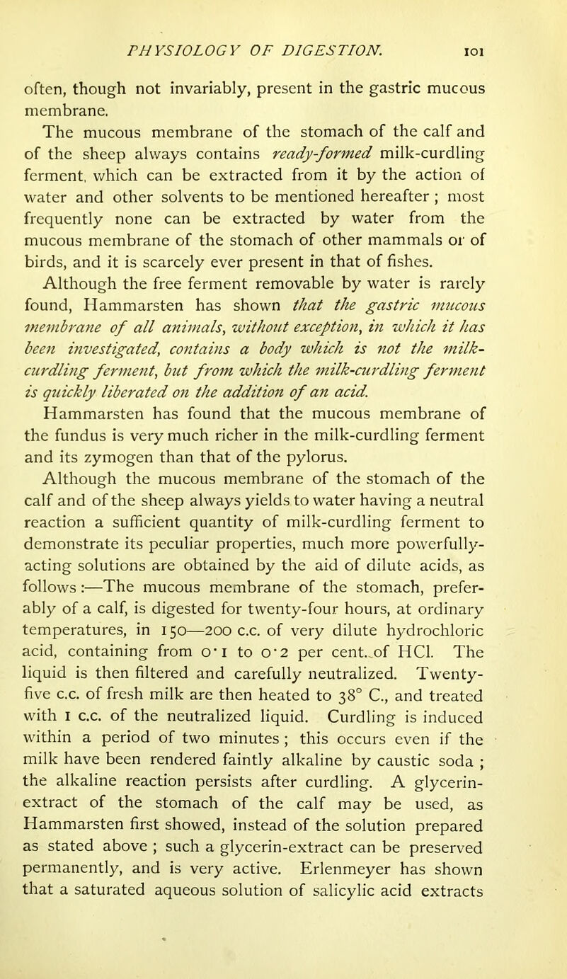 often, though not invariably, present in the gastric mucous membrane. The mucous membrane of the stomach of the calf and of the sheep always contains ready-formed milk-curdling ferment, v>?hich can be extracted from it by the action of water and other solvents to be mentioned hereafter ; most frequently none can be extracted by water from the mucous membrane of the stomach of other mammals or of birds, and it is scarcely ever present in that of fishes. Although the free ferment removable by water is rarely found, Hammarsten has shown that the gastric mticous membrane of all animals, without exception, in which it has been investigated, contains a body which is not the milk- curdling ferment, but from which the milk-curdling ferment is quickly liberated on the addition of an acid. Hammarsten has found that the mucous membrane of the fundus is very much richer in the milk-curdling ferment and its zymogen than that of the pylorus. Although the mucous membrane of the stomach of the calf and of the sheep always yields to water having a neutral reaction a sufficient quantity of milk-curdling ferment to demonstrate its peculiar properties, much more powerfully- acting solutions are obtained by the aid of dilute acids, as follows:—The mucous membrane of the stomach, prefer- ably of a calf, is digested for twenty-four hours, at ordinary temperatures, in 150—200 c.c. of very dilute hydrochloric acid, containing from o’l to O’2 per cent.of HCl. The liquid is then filtered and carefully neutralized. Twenty- five c.c. of fresh milk are then heated to 38° C., and treated with I c.c. of the neutralized liquid. Curdling is induced within a period of two minutes; this occurs even if the milk have been rendered faintly alkaline by caustic soda ; the alkaline reaction persists after curdling. A glycerin- extract of the stomach of the calf may be used, as Hammarsten first showed, instead of the solution prepared as stated above ; such a glycerin-extract can be preserved permanently, and is very active. Erlenmeyer has shown that a saturated aqueous solution of salicylic acid extracts