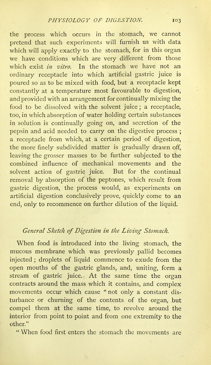 the process which occurs in the stomach, we cannot pretend that such experiments will furnish us with data which will apply exactly to the stomach, for in this organ we have conditions which are very different from those which exist in vitro. In the stomach we have not an ordinary receptacle into which artificial gastric juice is poured so as to be mixed with food, but a receptacle kept constantly at a temperature most favourable to digestion, and provided with an arrangement for continually mixing the food to be dissolved with the solvent juice ; a receptacle, too, in which absorption of water holding certain substances in solution is continually going on, and secretion of the pepsin and acid needed to carry on the digestive process ; a receptacle from which, at a certain period of digestion, the more finely subdivided matter is gradually drawn off, leaving the grosser masses to be further subjected to the combined influence of mechanical movements and the solvent action of gastric juice. But for the continual removal by absorption of the peptones, which result from gastric digestion, the process would, as experiments on artificial digestion conclusively prove, quickly come to an end, only to recommence on further dilution of the liquid. General Sketch of Digestion in the Living Stomach. When food is introduced into the living stomach, the mucous membrane which was previously pallid becomes injected ; droplets of liquid commence to exude from the open mouths of the gastric glands, and, uniting, form a stream of gastric juice. At the same time the organ contracts around the mass which it contains, and complex movements occur which cause “ not only a constant dis- turbance or churning of the contents of the organ, but compel them at the same time, to revolve around the interior from point to point and from one extremity to the other.” “ When food first enters the stomach the movements are