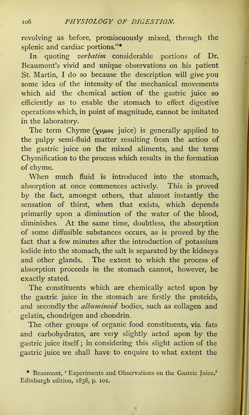 revolving as before, promiscuously mixed, through the splenic and cardiac portions.”* In quoting verbatim considerable portions of Dr. Beaumont’s vivid and unique observations on his patient St. Martin, I do so because the description will give you some idea of the intensity of the mechanical movements which aid the chemical action of the gastric juice so efficiently as to enable the stomach to effect digestive operations which, in point of magnitude, cannot be imitated in the laboratory. The term Chyme (%u/i09 juice) is generally applied to the pulpy semi-fluid matter resulting from the action of the gastric juice on the mixed aliments, and the term Chymification to the process which results in the formation of chyme. When much fluid is introduced into the stomach, absorption at once commences actively. This is proved by the fact, amongst others, that almost instantly the sensation of thirst, when that exists, which depends primarily upon a diminution of the water of the blood, diminishes. At the same time, doubtless, the absorption of some diffusible substances occurs, as is proved by the fact that a few minutes after the introduction of potassium iodide into the stomach, the salt is separated by the kidneys and other glands. The extent to which the process of absorption proceeds in the stomach cannot, however, be exactly stated. The constituents which are chemically acted upon by the gastric juice in the stomach are firstly the proteids, and secondly the albuminoid bodies, such as collagen and gelatin, chondrigen and chondrin. The other groups of organic food constituents, viz. fats and carbohydrates, are very slightly acted upon by the gastric juice itself; in considering this slight action of the gastric juice we shall have to enquire to what extent the * Beaumont, ‘ Experiments and Observations on the Gastric Juice.’ Edinburgh edition, 1838, p. loi.