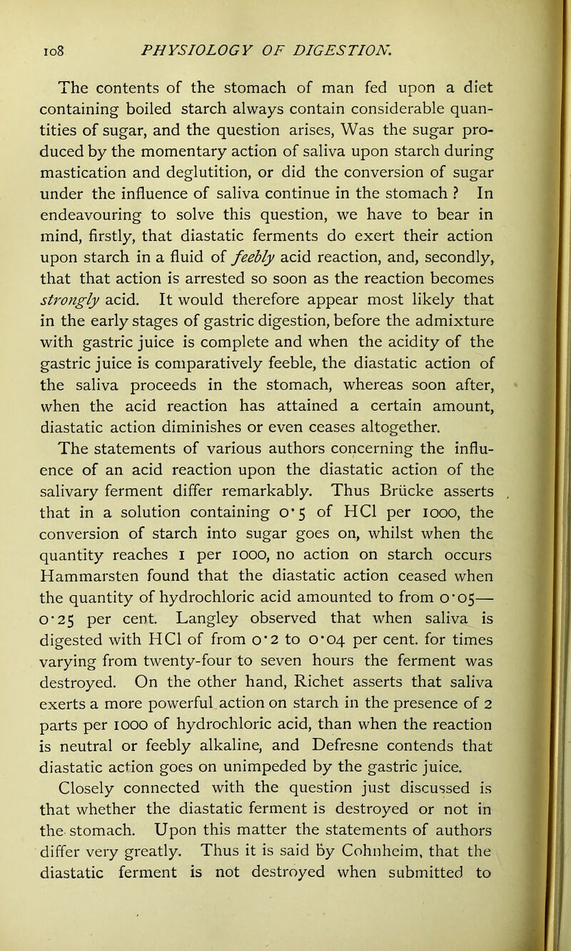 The contents of the stomach of man fed upon a diet containing boiled starch always contain considerable quan- tities of sugar, and the question arises, Was the sugar pro- duced by the momentary action of saliva upon starch during mastication and deglutition, or did the conversion of sugar under the influence of saliva continue in the stomach ? In endeavouring to solve this question, we have to bear in mind, firstly, that diastatic ferments do exert their action upon starch in a fluid of feebly acid reaction, and, secondly, that that action is arrested so soon as the reaction becomes strongly acid. It would therefore appear most likely that in the early stages of gastric digestion, before the admixture with gastric juice is complete and when the acidity of the gastric juice is comparatively feeble, the diastatic action of the saliva proceeds in the stomach, whereas soon after, when the acid reaction has attained a certain amount, diastatic action diminishes or even ceases altogether. The statements of various authors concerning the influ- ence of an acid reaction upon the diastatic action of the salivary ferment differ remarkably. Thus Briicke asserts that in a solution containing O’5 of HCl per 1000, the conversion of starch into sugar goes on, whilst when the quantity reaches l per lOOO, no action on starch occurs Hammarsten found that the diastatic action ceased when the quantity of hydrochloric acid amounted to from O’05— O’25 per cent. Langley observed that when saliva is digested with HCl of from o’2 to O’oq per cent, for times varying from twenty-four to seven hours the ferment was destroyed. On the other hand, Richet asserts that saliva exerts a more powerful action on starch in the presence of 2 parts per lOOO of hydrochloric acid, than when the reaction is neutral or feebly alkaline, and Defresne contends that diastatic action goes on unimpeded by the gastric juice. Closely connected with the question just discussed is that whether the diastatic ferment is destroyed or not in the-stomach. Upon this matter the statements of authors differ very greatly. Thus it is said by Cohnheim, that the diastatic ferment is not destroyed when submitted to