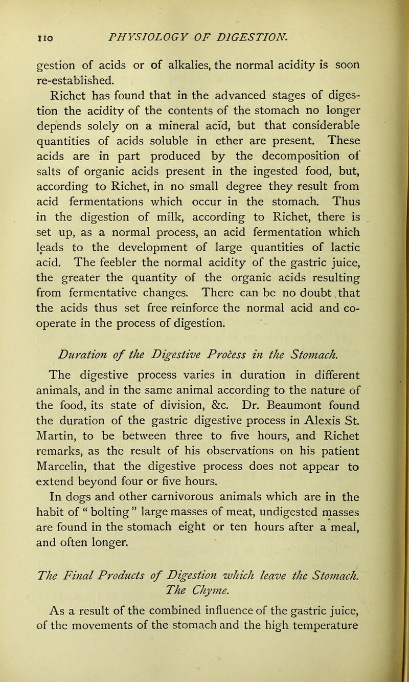 gestion of acids or of alkalies, the normal acidity is soon re-established. Richet has found that in the advanced stages of diges- tion the acidity of the contents of the stomach no longer depends solely on a mineral acid, but that considerable quantities of acids soluble in ether are present. These acids are in part produced by the decomposition of salts of organic acids present in the ingested food, but, according to Richet, in no small degree they result from acid fermentations which occur in the stomach. Thus in the digestion of milk, according to Richet, there is set up, as a normal process, an acid fermentation which leads to the development of large quantities of lactic acid. The feebler the normal acidity of the gastric juice, the greater the quantity of the organic acids resulting from fermentative changes. There can be no doubt that the acids thus set free reinforce the normal acid and co- operate in the process of digestion. Duration of the Digestive Process in the Stomach. The digestive process varies in duration in different animals, and in the same animal according to the nature of the food, its state of division, &c. Dr. Beaumont found the duration of the gastric digestive process in Alexis St. Martin, to be between three to five hours, and Richet remarks, as the result of his observations on his patient Marcelin, that the digestive process does not appear to extend beyond four or five hours. In dogs and other carnivorous animals which are in the habit of “ bolting ” large masses of meat, undigested masses are found in the stomach eight or ten hours after a meal, and often longer. The Final Products of Digestion which leave the Stomach. The Chyme. As a result of the combined influence of the gastric juice, of the movements of the stomach and the high temperature
