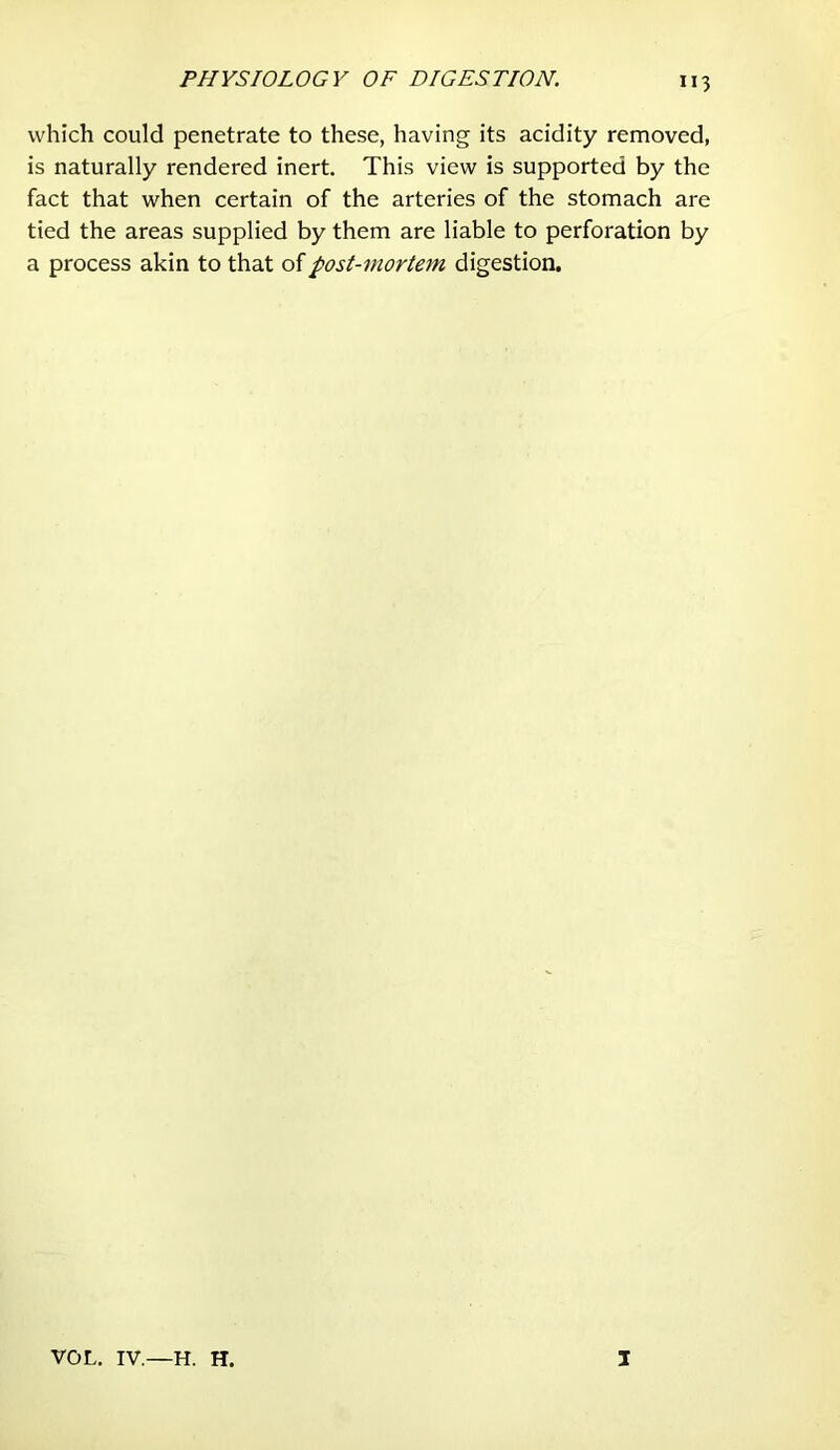 which could penetrate to these, having its acidity removed, is naturally rendered inert. This view is supported by the fact that when certain of the arteries of the stomach are tied the areas supplied by them are liable to perforation by a process akin to that of post-mortem digestion. VOL. IV. H. H. I
