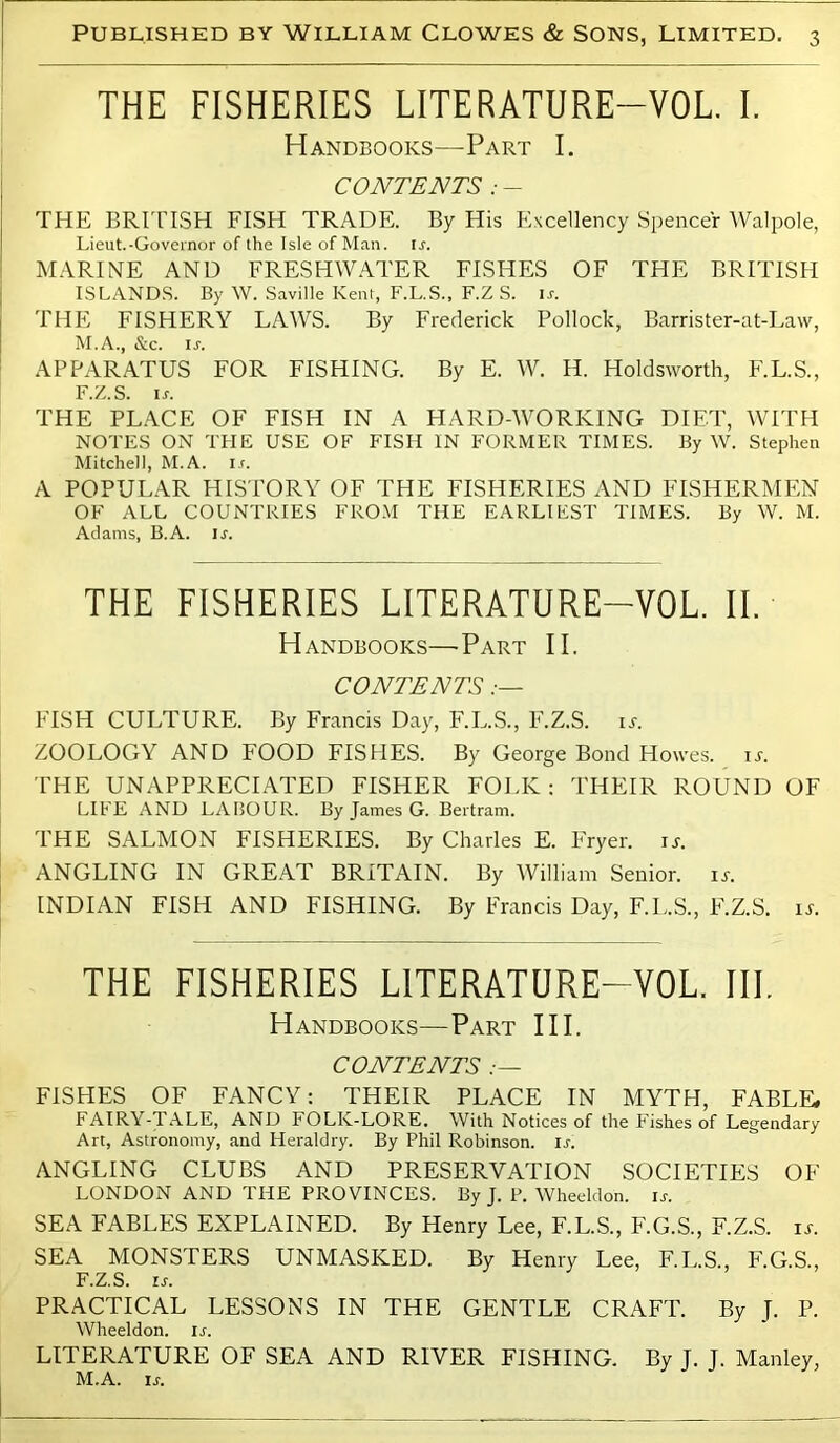 THE FISHERIES LITERATURE-VOL I. Handbooks—Part I. CONTENTS : - THE BRITTSH FISH TRADE. By His Excellency Spencer Walpole, Lieut.-Governor of the Isle of Man. u. MARINE AND FRESHW.A.TER FISHES OF THE BRITISH ISLANDS. By W. .Saville Kent, F.L.S., F.Z S. ir. THE FISHERY LAWS. By Frederick Pollock, Barrister-at-Law, M.A., &c. ir. APPARATUS FOR FISHING. By E. W. H. Holdsworth, F.L.S., F.Z.S. u. THE PLACE OF FISH IN A HARD-WORKING DIET, WITH NOTES ON THE USE OF FISH IN FORMER TIMES. By W. Stephen Mitchell, M.A. i.f. A POPULAR HISTORY OF THE FISHERIES AND FISHERMEN OF ALL COUNTRIES FRO.M THE EARLIEST TIMES. By W. M. Adams, B.A. ir. THE FISHERIES LITERATURE-VOL. II. Handbooks—-Part II. CONTENTS .— FISH CULTURE. By Francis Day, F.L.S., F.Z.S. u. ZOOLOGY AND FOOD FISHES. By George Bond Howes, u. THE UNAPPRECIATED FISHER FOLK: THEIR ROUND OF LIFE AND LABOUR. By James G. Bertram. THE SALMON FISHERIES. By Charles E. Fryer, u. ANGLING IN GREAT BRITAIN. By William Senior, u. INDIAN FISH AND FISHING. By Francis Day, F.L.S., F.Z.S. u. THE FISHERIES LITERATURE-VOL. III. Handbooks—Part III. CONTENTS FISHES OF FANCY: THEIR PLACE IN MYTH, FABLE. FAIRY-T.LLE, AND FOLK-LORE. With Notices of the Pishes of Legendary Art, Astronomy, and Heraldry. By Phil Robinson, ir. ANGLING CLUBS AND PRESERVATION SOCIETIES OF LONDON AND THE PROVINCES. By J. P. Wheeldon. \s. SEA FABLES EXPLAINED. By Henry Lee, F.L.S., F.G.S., F.Z.S. \s. SEA MONSTERS UNMASKED. By Henry Lee, F.L.S., F.G.S., F.Z.S. Ir. PRACTICAL LESSONS IN THE GENTLE CRAFT. By I. P. Wheeldon. ir. LITERATURE OF SEA AND RIVER FISHING. By J. J. Manley, M.A. ir.