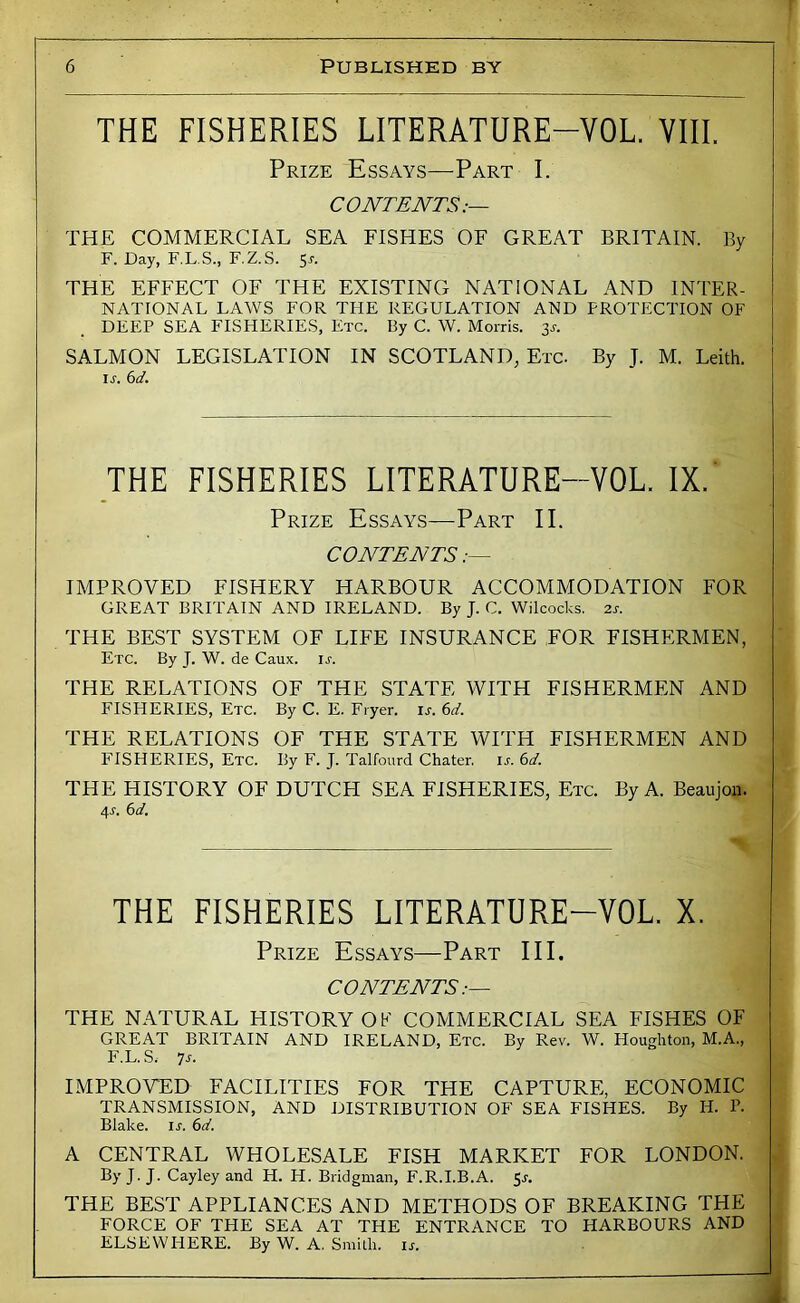 THE FISHERIES LITERATURE-VOL. YIII. Prize Essays—Part I. CONTENTS:— THE COMMERCIAL SEA FISHES OF GREAT BRITAIN. By F. Day, F.L.S., F.Z.S. 5.?. THE EFFECT OF THE EXISTING NATIONAL AND INTER- NATIONAL LAWS FOR THE REGULATION AND PROTECTION OF DEEP SEA FISHERIES, Etc. By C. W. Morris. 3^. SALMON LEGISLATION IN SCOTLAND, Etc. By J. M. Leith. ir. 6d. THE FISHERIES LITERATURE-VOL. IX. ‘ Prize Essays—-Part II. CONTENTS IMPROVED FISHERY HARBOUR ACCOMMODATION FOR GREAT BRITAIN AND IRELAND. By J. C. Wilcocks. 2r. THE BEST SYSTEM OF LIFE INSURANCE FOR FISHERMEN, Etc. By J. W. de Caux. u. THE RELATIONS OF THE STATE WITH FISHERMEN AND FISHERIES, Etc. By C. E. Fryer, is. 6d. THE RELATIONS OF THE STATE WITH FISHERMEN AND P'ISHERIES, Etc. By F. J. Talfourd Chater. u. 6d. THE HISTORY OF DUTCH SEA FISHERIES, Etc. By A. Beaujon. 4r. (>d. THE FISHERIES LITERATURE-VOL. X. Prize Essays—Part III. CONTENTS:— THE NATURAL HISTORY OK COMMERCIAL SEA FISHES OF GREAT BRITAIN AND IRELAND, Etc. By Rev. W. Houghton, M.A., F.L. S. ns. IMPROVED FACILITIES FOR THE CAPTURE, ECONOMIC TRANSMISSION, AND DISTRIBUTION OF SEA FISHES. By H. P. Blake, u. (sd. A CENTRAL WHOLESALE FISH MARKET FOR LONDON. By J. J. Cayley and H. H. Bridgman, F.R.I.B.A. 5r. THE BEST APPLIANCES AND METHODS OF BREAKING THE FORCE OF THE SEA AT THE ENTRANCE TO HARBOURS AND ELSEWHERE. By W. A. Smith, ir. i