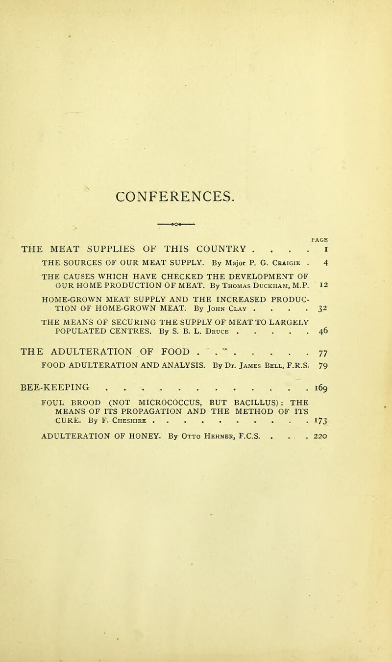 CONFERENCES PAGE THE MEAT SUPPLIES OF THIS COUNTRY . . . . i THE SOURCES OF OUR MEAT SUPPLY. By Major P. G. Craigie . 4 THE CAUSES WHICH HAVE CHECKED THE DEVELOPMENT OF OUR HOME PRODUCTION OF MEAT. By Thomas Duckham, M.P. 12 HOME-GROWN MEAT SUPPLY AND THE INCREASED PRODUC- TION OF HOME-GROWN MEAT. By John Clay . ... 32 THE MEANS OF SECURING THE SUPPLY OF MEAT TO LARGELY POPULATED CENTRES. By S. B. L. Druce 46 THE ADULTERATION OF FOOD , . 77 FOOD ADULTERATION AND ANALYSIS. By Dr. James Bell, F.R.S. 79 BEE-KEEPING 169 FOUL BROOD (NOT MICROCOCCUS, BUT BACILLUS) : THE MEANS OF ITS PROPAGATION AND THE METHOD OF ITS CURE. By F. Cheshire 173 ADULTERATION OF HONEY. By Otto Hehner, F.C.S. , 220