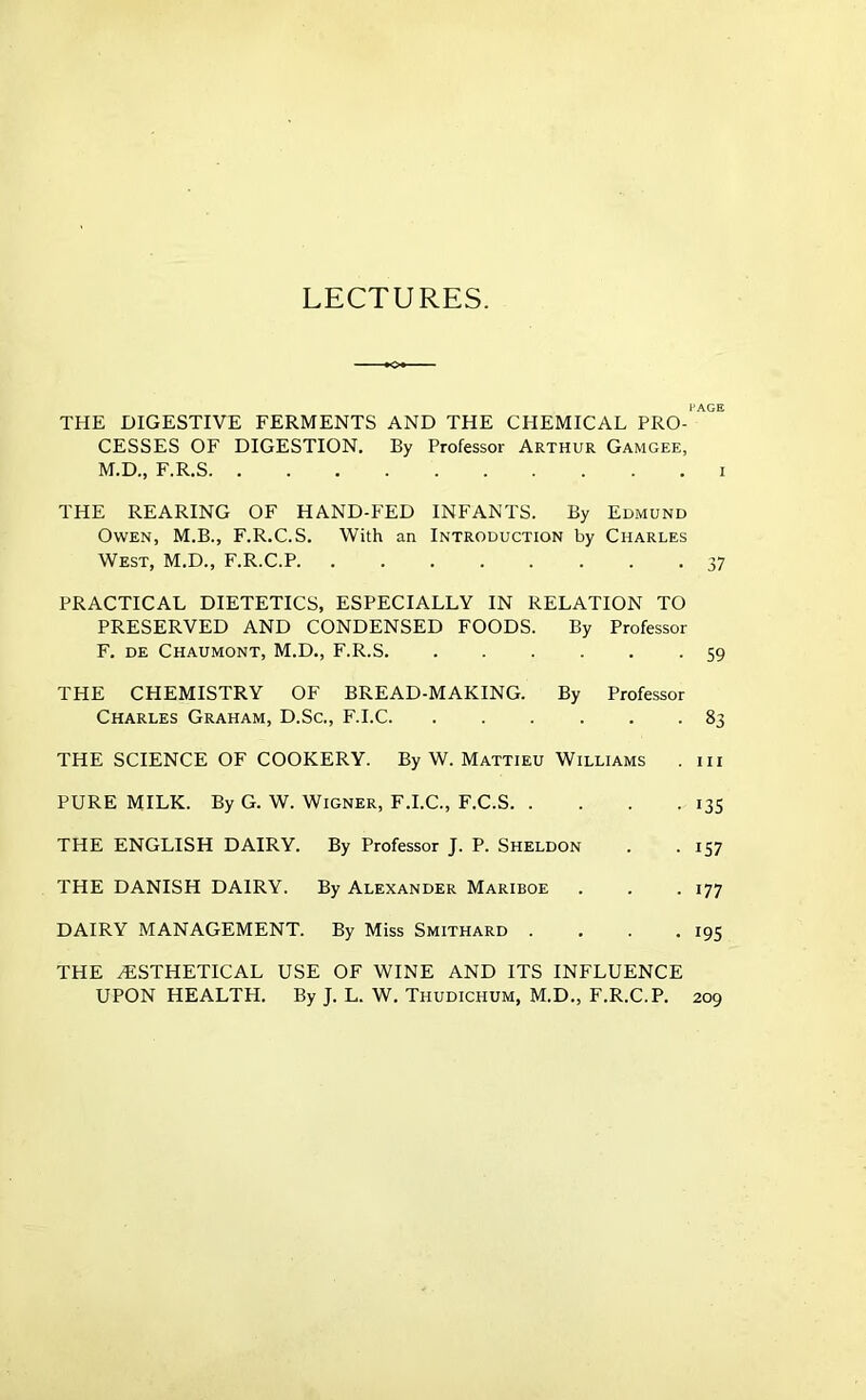 LECTURES. PAGE THE DIGESTIVE FERMENTS AND THE CHEMICAL PRO- CESSES OF DIGESTION. By Professor Arthur Gamgee, M.D., F.R.S I THE REARING OF HAND-FED INFANTS. By Edmund Owen, M.B., F.R.C.S. With an Introduction by Charles West, M.D., F.R.C.P. ........ 37 PRACTICAL DIETETICS, ESPECIALLY IN RELATION TO PRESERVED AND CONDENSED FOODS. By Professor F. de Chaumont, M.D., F.R.S 59 THE CHEMISTRY OF BREAD-MAKING. By Professor Charles Graham, D.Sc., F.I.C 83 THE SCIENCE OF COOKERY. By W. Mattieu Williams . iii PURE MILK. By G. W. Wigner, F.I.C., F.C.S 135 THE ENGLISH DAIRY. By Professor J. P. Sheldon . .157 THE DANISH DAIRY. By Alexander Mariboe . . . 177 DAIRY MANAGEMENT. By Miss Smithard . . . .195 THE ^STHETICAL USE OF WINE AND ITS INFLUENCE UPON HEALTH. By J. L. W. Thudichum, M.D., F.R.C.P. 209