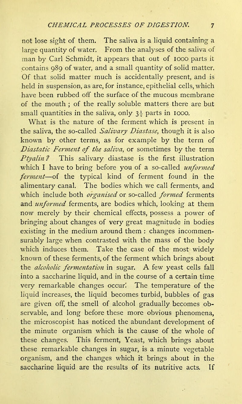 not lose sight of them. The saliva is a liquid containing a large quantity of water. From the analyses of the saliva of man by Carl Schmidt, it appears that out of looo parts it contains 989 of water, and a small quantity of solid matter. Of that solid matter much is accidentally present, and is held in suspension, as are, for instance, epithelial cells, which have been rubbed off the surface of the mucous membrane of the mouth ; of the really soluble matters there are but small quantities in the saliva, only 3^ parts in 1000. What is the nature of the ferment which is present in the saliva, the so-called Salivary Diastase, though it is also known by other terms, as for example by the term of Diastatic Ferment of the saliva, or sometimes by the term Ptyalin ? This salivary diastase is the first illustration which I have to bring before you of a so-called unformed ferment—of the typical kind of ferment found in the alimentary canal. The bodies which we call ferments, and which include both organised or so-called formed ferments and unformed ferments, are bodies which, looking at them now merely by their chemical effects, possess a power of bringing about changes of very great magnitude in bodies existing in the medium around them : changes incommen- surably large when contrasted with the mass of the body which induces them. Take the case of the most widely known of these ferments, of the ferment which brings about the alcoholic fermentation in sugar. A few yeast cells fall into a saccharine liquid, and in the course of a certain time very remarkable changes occur! The temperature of the liquid increases, the liquid becomes turbid, bubbles of gas are given off, the smell of alcohol gradually becomes ob- servable, and long before these more obvious phenomena, the microscopist has noticed the abundant development of the minute organism which is the cause of the whole of these changes. This ferment. Yeast, which brings about these remarkable changes in sugar, is a minute vegetable organism, and the changes which it brings about in the saccharine liquid are the results of its nutritive acts. If