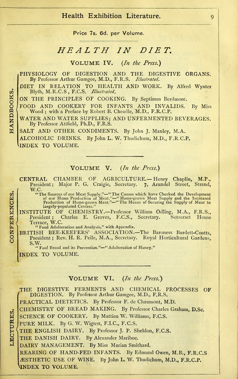 Health Exhibition Literature. HEALTH IN DIET PHYSIOLOGY OF DIGESTION AND THE DIGESTIVE ORGANS. By Professor Arthur Gamgee, M.D., F.R.S. Ilhistrated. DIET IN RELATION TO HEALTH AND WORK. By Alfred Wynter ON THE PRINCIPLES OF COOKING. By Septimus Berdmore. FOOD AND COOKERY FOR INFANTS AND INVALIDS. By Miss Wood ; with a Preface by Robert B. Cheadle, M.D., F.R.C.P. WATER AND WATER SUPPLIES; AND UNFERMENTED BEVERAGES. By Professor Attfield, Ph.D., F.R.S. SALT AND OTHER CONDIMENTS. By John J. Manley, M.A. ALCOHOLIC DRINKS. By John L. W. Thudichum, M.D., F.R.C.P. THE DIGESTIVE FERMENTS AND CHEMICAL PROCESSES OF ' DIGESTION. By Professor Arthur Gamgee, M.D., F.R.S. PRACTICAL DIETETICS. By Professor F. de Chaumont, M.D. CHEMISTRY OF BREAD MAKING. By Professor Charles Graham, D.Sc. SCIENCE OF COOKERY. By Mattieu W. Williams, F.C.S. PURE MILK. By G. W. Wigner, F.I.C., F.C.S. \THE ENGLISH DAIRY. By Professor J. P. Sheldon, F.C.S. THE DANISH DAIRY. By Alexander Mariboe. DAIRY MANAGEMENT. By Miss Marian Smithard. REARING OF HAND-FED INFANTS. By Edmund Owen, M.B., F.R.C.S ^ESTHETIC USE OF WINE. By John L. W. Thudichum, M.D., F.R.C.P. ViNDEX TO VOLUME.