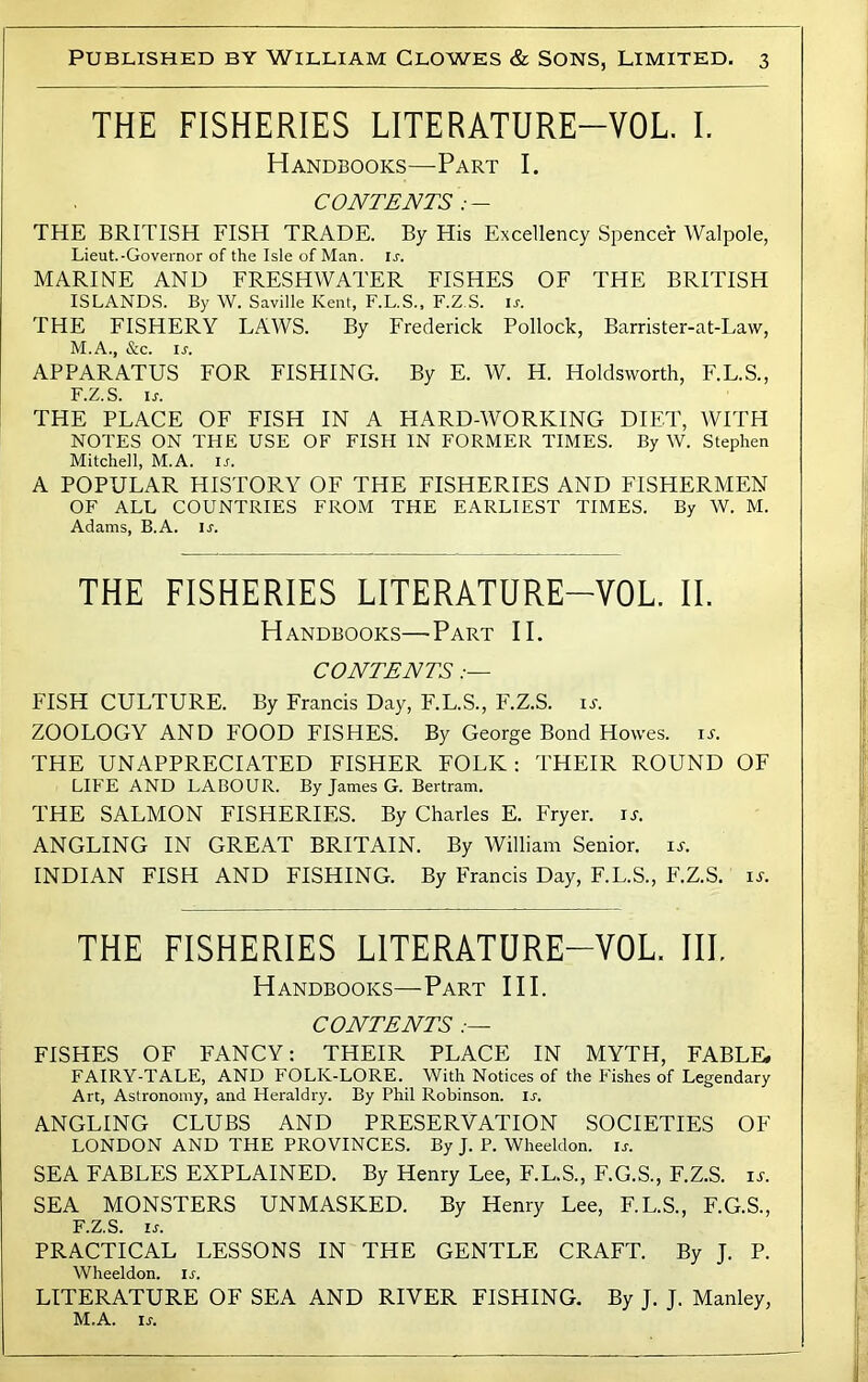 THE FISHERIES LITERATURE-VOL I. Handbooks—-Part I. CONTENTS THE BRITISH FISH TRADE. By His Excellency Spencer Walpole, Lieut.-Governor of the Isle of Man. u. MARINE AND FRESHWATER FISHES OF THE BRITISH ISLANDS. By W. Saville Kent, F.L.S., F.Z S. ir. THE FISHERY LAWS. By Frederick Pollock, Barrister-at-Law, M.A., &c. ir. APPARATUS FOR FISHING. By E. W. H. Holdsworth, F.L.S., F.Z.S. ir. THE PLACE OF FISH IN A HARD-WORKING DIET, WITH NOTES ON THE USE OF FISH IN FORMER TIMES. By W. Stephen Mitchell, M.A. ir. A POPULAR HISTORY OF THE FISHERIES AND FISHERMEN OF ALL COUNTRIES FROM THE EARLIEST TIMES. By W. M. Adams, B.A. u. THE FISHERIES LITERATURE-VOL. II. Handbooks—Part II. CONTENTS .— FISH CULTURE. By Francis Day, F.L.S., F.Z.S. il ZOOLOGY AND FOOD FISHES. By George Bond Howes, u. THE UNAPPRECIATED FISHER FOLK: THEIR ROUND OF LIFE AND LABOUR. By James G. Bertram. THE SALMON FISHERIES. By Charles E. Fryer, is. ANGLING IN GREAT BRITAIN. By William Senior, is. INDIAN FISH AND FISHING. By Francis Day, F.L.S., F.Z.S. is. THE FISHERIES LITERATURE-VOL. III. Handbooks—Part HI. CONTENTS FISHES OF FANCY: THEIR PLACE IN MYTH, FABLE, FAIRY-TALE, AND FOLK-LORE. With Notices of the Fishes of Legendary Art, Astronomy, and Heraldry. By Phil Robinson, ir. ANGLING CLUBS AND PRESERVATION SOCIETIES OF LONDON AND THE PROVINCES. By J. P. Wheeldon. is. SEA FABLES EXPLAINED. By Henry Lee, F.L.S., F.G.S., F.Z.S. is. SEA MONSTERS UNMASKED. By Henry Lee, F.L.S., F.G.S., F.Z.S. IS. PRACTICAL LESSONS IN THE GENTLE CRAFT. By J. P. Wheeldon. is. LITERATURE OF SEA AND RIVER FISHING. By J. J. Manley, M.A. is.