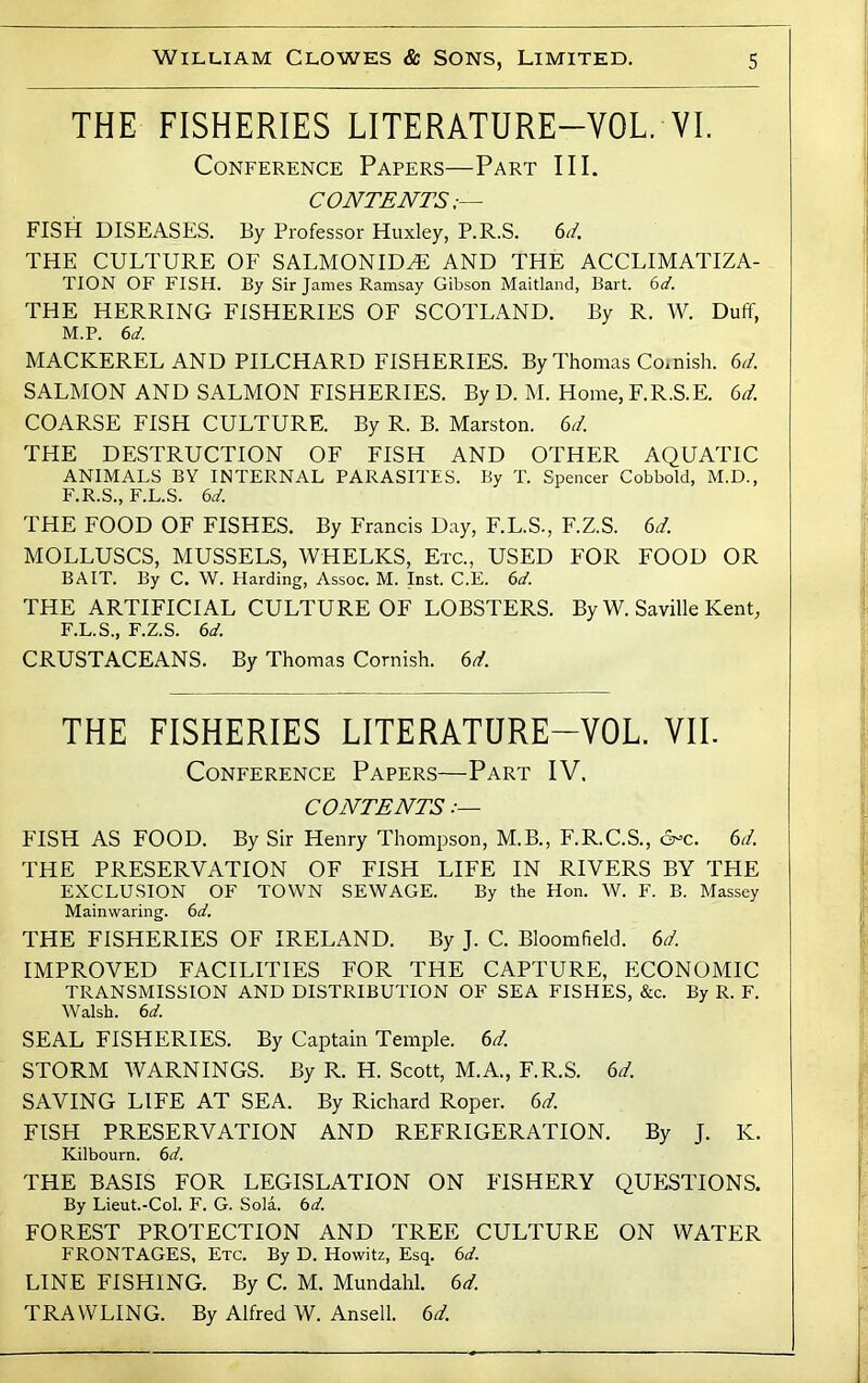 THE FISHERIES LITERATURE-VOL. VI. Conference Papers—Part III. CONTENTS,— FISH DISEASES. By Professor Huxley, P.R.S. 6t/. THE CULTURE OF SALMONID^ AND THE ACCLIMATIZA- TION OF FISH. By Sir James Ramsay Gibson Maitland, Bart. 6d. THE HERRING FISHERIES OF SCOTLAND. By R. W. Duff, M.P. 6d. MACKEREL AND PILCHARD FISHERIES. By Thomas Co.nish. 6i/. SALMON AND SALMON FISHERIES. By D. M. Home, F.R.S.E. 6T COARSE FISH CULTURE. By R. B. Marston. 6d. THE DESTRUCTION OF FISH AND OTHER AQUATIC ANIMALS BY INTERNAL PARASITES. By T. Spencer Cobbold, M.D., F.R.S., F.L.S. 6d. THE FOOD OF FISHES. By Francis Day, F.L.S., F.Z.S. 6d. MOLLUSCS, MUSSELS, WHELKS, Etc., USED FOR FOOD OR BAIT. By C. W. Harding, Assoc. M. Inst. C.E. 6d. THE ARTIFICIAL CULTURE OF LOBSTERS. By W. Saville Kent, F.L.S., F.Z.S. 6d. CRUSTACEANS. By Thomas Cornish. 6d. THE FISHERIES LITERATURE-VOL. VII. Conference Papers—Part IV. CONTENTS FISH AS FOOD. By Sir Henry Thompson, M.B., F.R.C.S., &=c. 6iL THE PRESERVATION OF FISH LIFE IN RIVERS BY THE EXCLUSION OF TOWN SEWAGE. By the Hon. W. F. B. Massey Mainwaring. 6d. THE FISHERIES OF IRELAND. By J. C. Bloomfield. 6d. IMPROVED FACILITIES FOR THE CAPTURE, ECONOMIC TRANSMISSION AND DISTRIBUTION OF SEA FISHES, &c. By R. F. Walsh. 6d. SEAL FISHERIES. By Captain Temple. 6d. STORM WARNINGS. By R. H. Scott, M.A., F.R.S. 6d. SAVING LIFE AT SEA. By Richard Roper. 6d. FISH PRESERVATION AND REFRIGERATION. By J. K. Kilbourn. 6d. THE BASIS FOR LEGISLATION ON FISHERY QUESTIONS. By Lieut.-Col. F. G. Sola. bd. FOREST PROTECTION AND TREE CULTURE ON WATER FRONTAGES, Etc. By D. Howitz, Esq. bd. LINE FISHING. By C. M. Mundahl. 6d. TRAWLING. By Alfred W. Ansell. 6d.