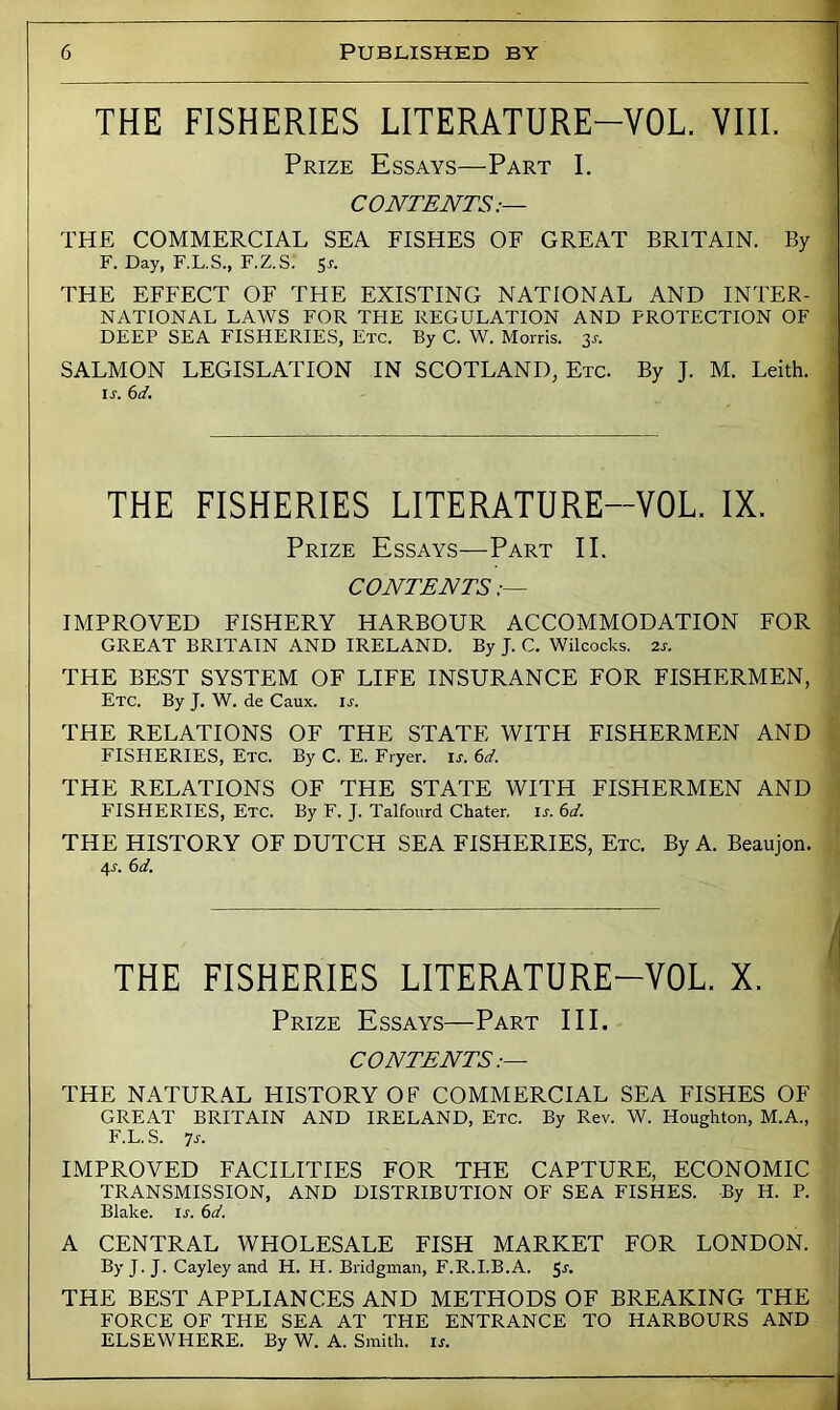 THE FISHERIES LITERATURE-VOL. VIIL Prize Essays—Part I. CONTENTS;— THE COMMERCIAL SEA FISHES OF GREAT BRITAIN. By F. Day, F.L.S., F.Z.S; 5^. THE EFFECT OF THE EXISTING NATIONAL AND INTER- NATIONAL LAWS FOR THE REGULATION AND PROTECTION OF DEEP SEA FISHERIES, Etc. By C. W. Morris. 3s. SALMON LEGISLATION IN SCOTLAND, Etc. By J. M. Leith. ir. 6d. THE FISHERIES LITERATURE-VOL. IX. Prize Essays—Part II. CONTENTS IMPROVED FISHERY HARBOUR ACCOMMODATION FOR GREAT BRITAIN AND IRELAND. By J. C. Wilcocks. 2r. THE BEST SYSTEM OF LIFE INSURANCE FOR FISHERMEN, Etc. By J. W. de Caux. is. THE RELATIONS OF THE STATE WITH FISHERMEN AND FISHERIES, Etc. By C. E. Fryer, u. 6d. THE RELATIONS OF THE STATE WITH FISHERMEN AND FISHERIES, Etc. By F. J. Talfourd Chater, is. 6d. THE HISTORY OF DUTCH SEA FISHERIES, Etc. By A. Beaujon. 4J. 6d. f\ THE FISHERIES LITERATURE-VOL. X. Prize Essays—Part III. CONTENTS .— THE NATURAL HISTORY OF COMMERCIAL SEA FISHES OF GREAT BRITAIN AND IRELAND, Etc. By Rev. W. Houghton, M.A., F.L.S. js. IMPROVED FACILITIES FOR THE CAPTURE, ECONOMIC TRANSMISSION, AND DISTRIBUTION OF SEA FISHES. By H. P. Blake, u. 6d. A CENTRAL WHOLESALE FISH MARKET FOR LONDON. By J. J. Cayley and H. H. Bridgman, F.R.I.B.A. 5-*'* THE BEST APPLIANCES AND METHODS OF BREAKING THE FORCE OF THE SEA AT THE ENTRANCE TO HARBOURS AND ELSEWHERE. By W. A. Smith, is.