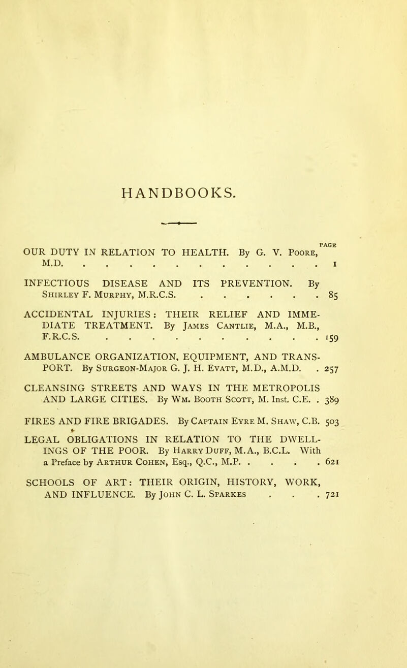 HANDBOOKS. PAGE OUR DUTY IN RELATION TO HEALTH. By G. V. Poore, M.D I INFECTIOUS DISEASE AND ITS PREVENTION. By Shirley F. Murphy, M.R.C.S. 85 ACCIDENTAL INJURIES: THEIR RELIEF AND IMME- DIATE TREATMENT. By James Cantlie, M.A., M.B., F. R.C.S. . . . . . . . . . .159 AMBULANCE ORGANIZATION, EQUIPMENT, AND TRANS- PORT. By Surgeon-Major G. J. H. Evatt, M.D., A.M.D. . 257 CLEANSING STREETS AND WAYS IN THE METROPOLIS AND LARGE CITIES. By Wm. Booth Scott, M. Inst. C.E. . 389 FIRES AND FIRE BRIGADES. By Captain Eyre M. Shaw, C.B. 503 ¥ LEGAL OBLIGATIONS IN RELATION TO THE DWELL- INGS OF THE POOR. By Harry Duff, M. A., B.C.L. With a Preface by Arthur Cohen, Esq., Q.C., M.P 621 SCHOOLS OF ART: THEIR ORIGIN, HISTORY, WORK, AND INFLUENCE. By John C. L. Sparkes . . .721