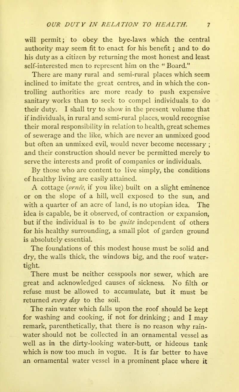 will permit; to obey the bye-laws which the central authority may seem fit to enact for his benefit ; and to do his duty as a citizen by returning the most honest and least self-interested men to represent him on the “ Board.” There are many rural and semi-rural places which seem inclined to imitate the great centres, and in which the con- trolling authorities are more ready to push expensive sanitary works than to seek to compel individuals to do their duty. I shall try to show in the present volume that if individuals, in rural and semi-rural places, would recognise their moral responsibility in relation to health, great schemes of sewerage and the like, which are never an unmixed good but often an unmixed evil, would never become necessary ; and their construction should never be permitted merely to serve the interests and profit of companies or individuals. By those who are content to live simply, the conditions of healthy living are easily attained. A cottage {prn^e, if you like) built on a slight eminence or on the slope of a hill, well exposed to the sun, and with a quarter of an acre of land, is no utopian idea. The idea is capable, be it observed, of contraction or expansion, but if the individual is to be quite independent of others for his healthy surrounding, a small plot of garden ground is absolutely essential. The foundations of this modest house must be solid and dry, the walls thick, the windows big, and the roof water- tight. There must be neither cesspools nor sewer, which are great and acknowledged causes of sickness. No filth or refuse must be allowed to accumulate, but it must be returned every day to the soil. The rain water which falls upon the roof should be kept for washing and cooking, if not for drinking; and I may remark, parenthetically, that there is no reason why rain- water should not be collected in an ornamental vessel as well as in the dirty-looking water-butt, or hideous tank which is now too much in vogue. It is far better to have an ornamental water vessel in a prominent place where it