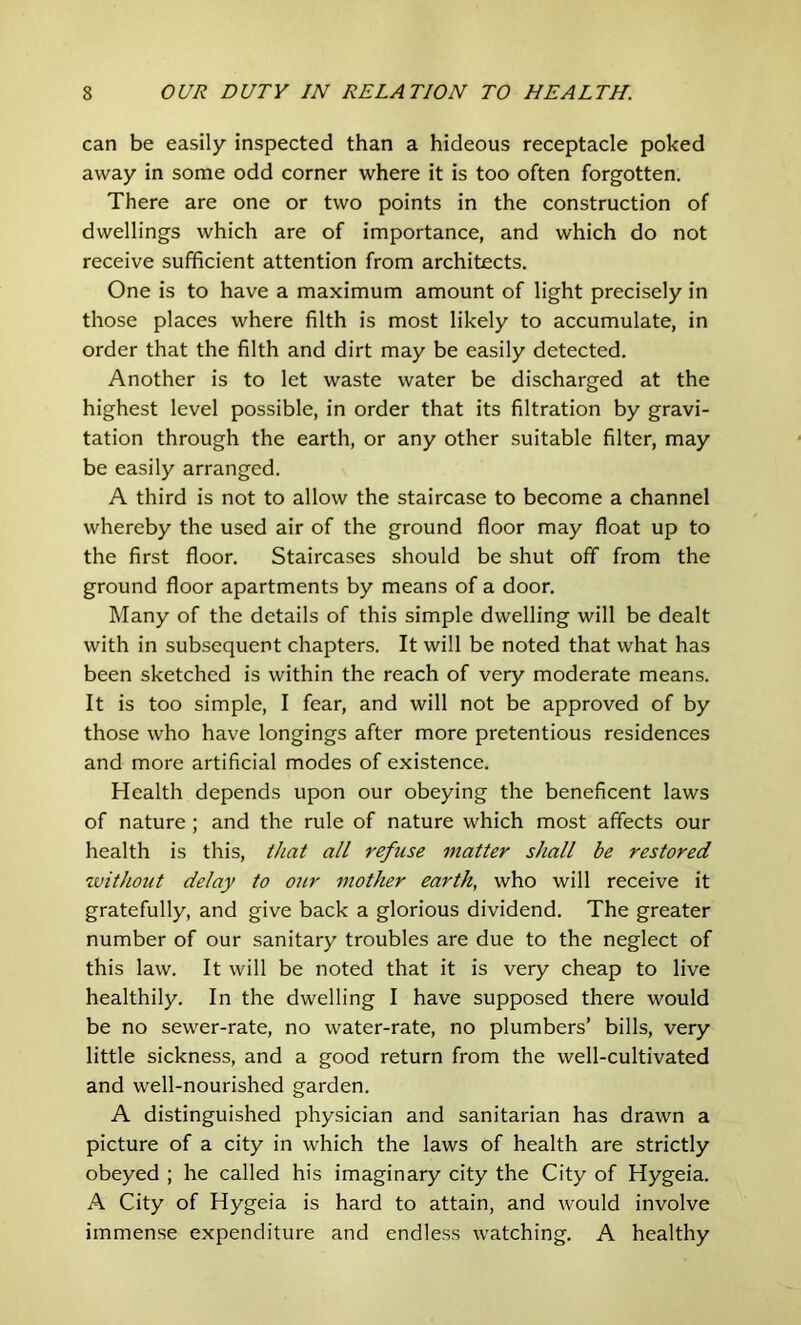 can be easily inspected than a hideous receptacle poked away in some odd corner where it is too often forgotten. There are one or two points in the construction of dwellings which are of importance, and which do not receive sufficient attention from architects. One is to have a maximum amount of light precisely in those places where filth is most likely to accumulate, in order that the filth and dirt may be easily detected. Another is to let waste water be discharged at the highest level possible, in order that its filtration by gravi- tation through the earth, or any other suitable filter, may be easily arranged. A third is not to allow the staircase to become a channel whereby the used air of the ground floor may float up to the first floor. Staircases should be shut off from the ground floor apartments by means of a door. Many of the details of this simple dwelling will be dealt with in subsequent chapters. It will be noted that what has been sketched is within the reach of very moderate means. It is too simple, I fear, and will not be approved of by those who have longings after more pretentious residences and more artificial modes of existence. Health depends upon our obeying the beneficent laws of nature ; and the rule of nature which most affects our health is this, that all refuse 7natter shall be restored without delay to our ntother earth, who will receive it gratefully, and give back a glorious dividend. The greater number of our sanitary troubles are due to the neglect of this law. It will be noted that it is very cheap to live healthily. In the dwelling I have supposed there would be no sewer-rate, no water-rate, no plumbers’ bills, very little sickness, and a good return from the well-cultivated and well-nourished garden. A distinguished physician and sanitarian has drawn a picture of a city in which the laws of health are strictly obeyed ; he called his imaginary city the City of Hygeia. A City of Hygeia is hard to attain, and would involve immense expenditure and endless watching, A healthy