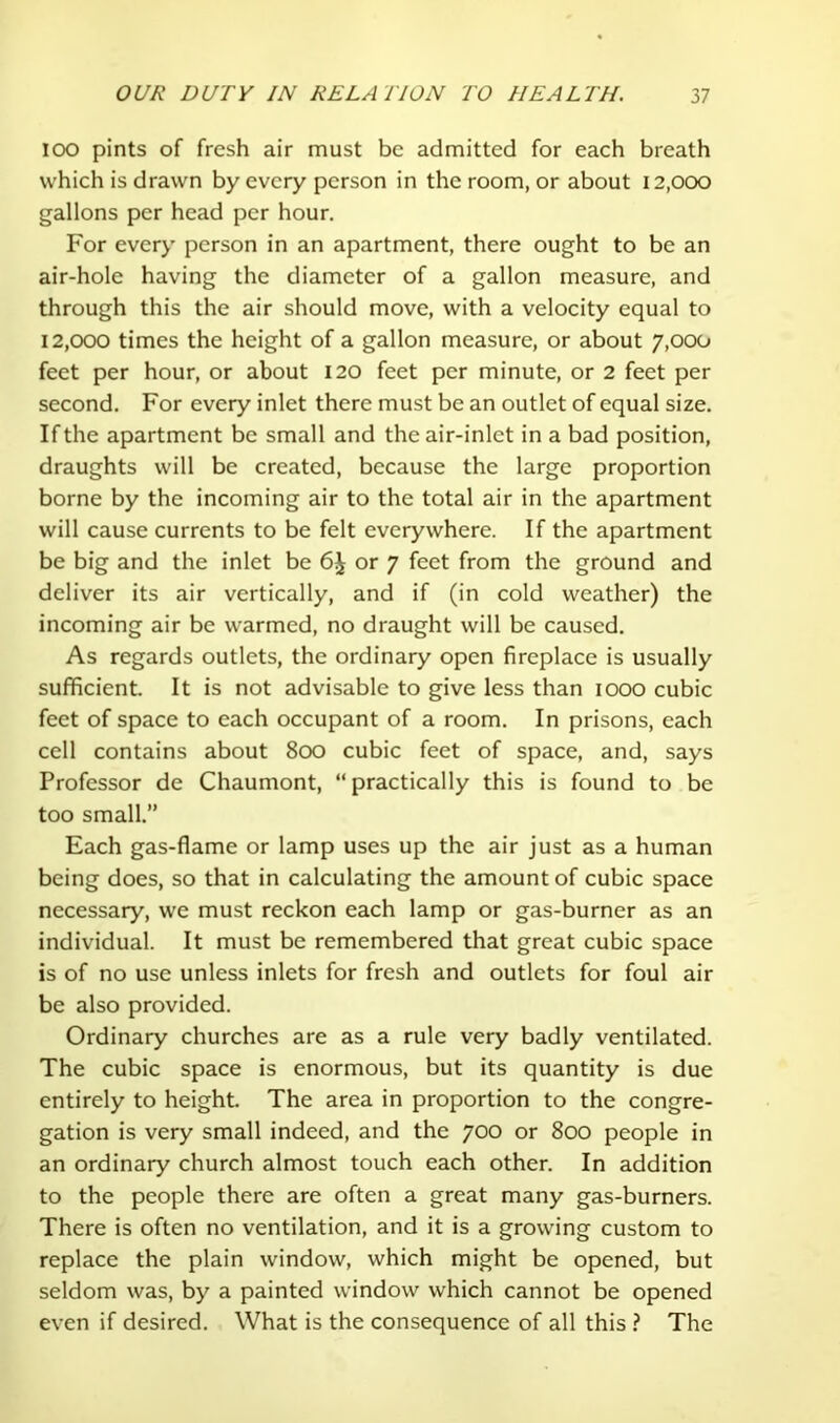 lOO pints of fresh air must be admitted for each breath which is drawn by every person in the room, or about 12,000 gallons per head per hour. For every person in an apartment, there ought to be an air-hole having the diameter of a gallon measure, and through this the air should move, with a velocity equal to 12,000 times the height of a gallon measure, or about 7,000 feet per hour, or about 120 feet per minute, or 2 feet per second. For every inlet there must be an outlet of equal size. If the apartment be small and the air-inlet in a bad position, draughts will be created, because the large proportion borne by the incoming air to the total air in the apartment will cause currents to be felt everywhere. If the apartment be big and the inlet be or 7 feet from the ground and deliver its air vertically, and if (in cold weather) the incoming air be warmed, no draught will be caused. As regards outlets, the ordinary open fireplace is usually sufficient. It is not advisable to give less than 1000 cubic feet of space to each occupant of a room. In prisons, each cell contains about 800 cubic feet of space, and, says Professor de Chaumont, “ practically this is found to be too small.” Each gas-flame or lamp uses up the air just as a human being does, so that in calculating the amount of cubic space necessary, we must reckon each lamp or gas-burner as an individual. It must be remembered that great cubic space is of no use unless inlets for fresh and outlets for foul air be also provided. Ordinary churches are as a rule very badly ventilated. The cubic space is enormous, but its quantity is due entirely to height. The area in proportion to the congre- gation is very small indeed, and the 700 or 800 people in an ordinary church almost touch each other. In addition to the people there are often a great many gas-burners. There is often no ventilation, and it is a growing custom to replace the plain window, which might be opened, but seldom was, by a painted window which cannot be opened even if desired. What is the consequence of all this ? The