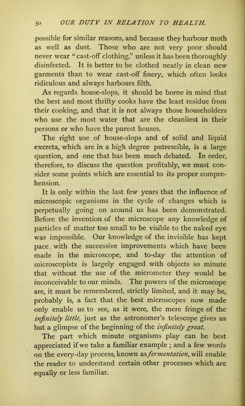 possible for similar reasons, and because they harbour moth as well as dust. Those who are not very poor should never wear “ cast-off clothing,” unless it has been thoroughly disinfected. It is better to be clothed neatly in clean new garments than to wear cast-off finery, which often looks ridiculous and always harbours filth. As regards house-slops, it should be borne in mind that the best and most thrifty cooks have the least residue from their cooking, and that it is not always those householders who use the most water that are the cleanliest in their persons or who have the purest houses. The right use of house-slops and of solid and liquid excreta, which are in a high degree putrescible, is a large question, and one that has been much debated. In order, therefore, to discuss the question profitably, we must con- sider some points which are essential to its proper compre- hension. It is only within the last few years that the influence of microscopic organisms in the cycle of changes which is perpetually going on around us has been demonstrated. Before the invention of the microscope any knowledge of particles of matter too small to be visible to the naked eye was impossible. Our knowledge of the invisible has kept pace with the successive improvements which have been made in the microscope, and to-day the attention of microscopists is largely engaged with objects so minute that without the use of the micrometer they would be inconceivable to our minds. The powers of the microscope are, it must be remembered, strictly limited, and it may be, probably is, a fact that the best microscopes now made only enable us to see, as it were, the mere fringe of the infinitely little, just as the astronomer’s telescope gives us but a glimpse of the beginning of the infinitely great. The part which minute organisms play can be best appreciated if we take a familiar example ; and a few words on the every-day process, known as fermentation, will enable the reader to understand certain other processes which are equally or less familiar.