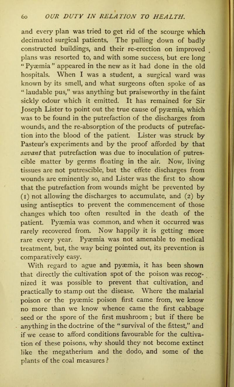 and every plan was tried to get rid of the scourge which decimated surgical patients. The pulling down of badly constructed buildings, and their re-erection on improved plans was resorted to, and with some success, but ere long “ Pyaemia ” appeared in the new as it had done in the old hospitals. When I was a student, a surgical ward was known by its smell, and what surgeons often spoke of as “ laudable pus,” was anything but praiseworthy in the faint sickly odour which it emitted. It has remained for Sir Joseph Lister to point out the true cause of pyaemia, which was to be found in the putrefaction of the discharges from wounds, and the re-absorption of the products of putrefac- tion into the blood of the patient. Lister was struck by Pasteur’s experiments and by the proof afforded by that savant that putrefaction was due to inoculation of putres- cible matter by germs floating in the air. Now, living tissues are not putrescible, but the effete discharges from wounds are eminently so, and Lister was the first to show that the putrefaction from wounds might be prevented by (i) not allowing the discharges to accumulate, and (2) by using antiseptics to prevent the commencement of those chansres which too often resulted in the death of the patient. Pyaemia was common, and when it occurred was rarely recovered from. Now happily it is getting more rare every year. Pyaemia was not amenable to medical treatment, but, the way being pointed out, its prevention is comparatively easy. With regard to ague and pyaemia, it has been shown that directly tHe cultivation spot of the poison was recog- nized it was possible to prevent that cultivation, and practically to stamp out the disease. Where the malarial poison or the pyaemic poison first came from, we know no more than we know whence came the first cabbage seed or the spore of the first mushroom ; but if there be anything in the doctrine of the “ survival of the fittest,” and if we cease to afford conditions favourable for the cultiva- tion of these poisons, why should they not become extinct like the megatherium and the dodo, and some of the plants of the coal measures}