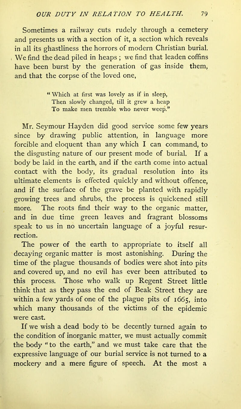 Sometimes a railway cuts rudely through a cemetery and presents us with a section of it, a section which reveals in all its ghastliness the horrors of modern Christian burial. We find the dead piled in heaps ; we find that leaden coffins have been burst by the generation of gas inside them, and that the corpse of the loved one, “ Which at first was lovely as if in sleep, Then slowly changed, till it grew a heap To make men tremble who never weep.” Mr. Seymour Hayden did good service some few years since by drawing public attention, in language more forcible and eloquent than any which I can command, to the disgusting nature of our present mode of burial. If a body be laid in the earth, and if the earth come into actual contact with the body, its gradual resolution into its ultimate elements is effected quickly and without offence, and if the surface of the grave be planted with rapidly growing trees and shrubs, the process is quickened still more. The roots find their way to the organic matter, and in due time green leaves and fragrant blossoms speak to us in no uncertain language of a joyful resur- rection. The power of the earth to appropriate to itself all decaying organic matter is most astonishing. During the time of the plague thousands of bodies were shot into pits and covered up, and no evil has ever been attributed to this process. Those who walk up Regent Street little think that as they pass the end of Beak Street they are within a few yards of one of the plague pits of 1665, into which many thousands of the victims of the epidemic were cast. If we wish a dead body to be decently turned again to the condition of inorganic matter, we must actually commit the body “ to the earth,” and we must take care that the expressive language of our burial service is not turned to a mockery and a mere figure of speech. At the most a