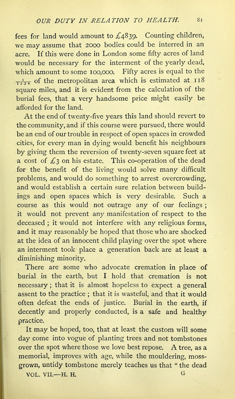 fees for land would amount to ;£^4839. Counting children, we may assume that 2000 bodies could be interred in an acre. If this were done in London some fifty acres of land would be necessary for the interment of the yearly dead, which amount to some 100,000. Fifty acres is equal to the of the metropolitan area which is estimated at 118 square miles, and it is evident from the calculation of the burial fees, that a very handsome price might easily be afforded for the land. At the end of twenty-five years this land should revert to the community, and if this course were pursued, there would be an end of our trouble in respect of open spaces in crowded cities, for every man in dying would benefit his neighbours by giving them the reversion of twenty-seven square feet at a cost of ;^'3 on his estate. This co-operation of the dead for the benefit of the living would solve many difficult problems, and would do something to arrest overcrowding, and would establish a certain sure relation between build- ings and open spaces which is very desirable. Such a course as this would not outrage any of our feelings ; it would not prevent any manifestation of respect to the deceased ; it would not interfere with any religious forms, and it may reasonably be hoped that those who are shocked at the idea of an innocent child playing over the spot where an interment took place a generation back are at least a diminishing minority. There are some who advocate cremation in place of burial in the earth, but I hold that cremation is not necessary; that it is almost hopeless to expect a general assent to the practice ; that it is wasteful, and that it would often defeat the ends of justice. Burial in the earth, if decently and properly conducted, is a safe and healthy practice. It may be hoped, too, that at least the custom will some day come into vogue of planting trees and not tombstones over the spot where those we love best repose. A tree, as a memorial, improves with age, while the mouldering, moss- grown, untidy tombstone merely teaches us that “ the dead VOL. VII.—H. H. G