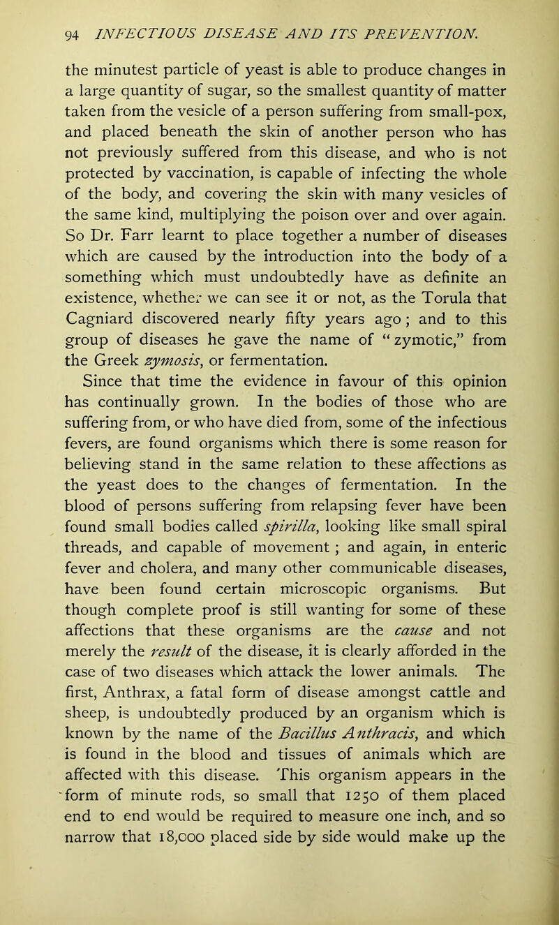 the minutest particle of yeast is able to produce changes in a large quantity of sugar, so the smallest quantity of matter taken from the vesicle of a person suffering from small-pox, and placed beneath the skin of another person who has not previously suffered from this disease, and who is not protected by vaccination, is capable of infecting the whole of the body, and covering the skin with many vesicles of the same kind, multiplying the poison over and over again. So Dr. Farr learnt to place together a number of diseases which are caused by the introduction into the body of a something which must undoubtedly have as definite an existence, whethex' we can see it or not, as the Torula that Cagniard discovered nearly fifty years ago; and to this group of diseases he gave the name of “ zymotic,” from the Greek zymosis, or fermentation. Since that time the evidence in favour of this opinion has continually grown. In the bodies of those who are suffering from, or who have died from, some of the infectious fevers, are found organisms which there is some reason for believing stand in the same relation to these affections as the yeast does to the changes of fermentation. In the blood of persons suffering from relapsing fever have been found small bodies called spirilla, looking like small spiral threads, and capable of movement; and again, in enteric fever and cholera, and many other communicable diseases, have been found certain microscopic organisms. But though complete proof is still wanting for some of these affections that these organisms are the cause and not merely the resiclt of the disease, it is clearly afforded in the case of two diseases which attack the lower animals. The first, Anthrax, a fatal form of disease amongst cattle and sheep, is undoubtedly produced by an organism which is known by the name of the Bacillus A nthracis, and which is found in the blood and tissues of animals which are affected with this disease. This organism appears in the ■form of minute rods, so small that 1250 of them placed end to end would be required to measure one inch, and so narrow that 18,000 placed side by side would make up the
