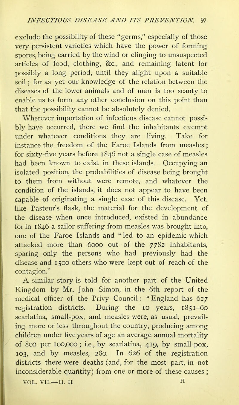 exclude the possibility of these “germs,” especially of those very persistent varieties which have the power of forming spores, being carried by the wind or clinging to unsuspected articles of food, clothing, &c., and remaining latent for possibly a long period, until they alight upon a suitable soil; for as yet our knowledge of the relation between thu diseases of the lower animals and of man is too scanty to enable us to form any other conclusion on this point than that the possibility cannot be absolutely denied. Wherever importation of infectious disease cannot possi- bly have occurred, there we find the inhabitants exempt under whatever conditions they are living. Take for instance the freedom of the Faroe Islands from measles ; for sixty-five years before 1846 not a single case of measles had been known to exist in these islands. Occupying an isolated position, the probabilities of disease being brought to them from without were remote, and whatever the condition of the islands, it does not appear to have been capable of originating a single case of this disease. Yet. like Pasteur’s flask, the material for the development of the disease when once introduced, existed in abundance for in 1846 a sailor suffering from measles was brought into, one of the Faroe Islands and “ led to an epidemic which attacked more than 6000 out of the 7782 inhabitants, sparing only the persons who had previously had the disease and 1500 others who were kept out of reach of the contagion.” A similar story is told for another part of the United Kingdom by Mr. John Simon, in the 6th report of the medical officer of the Privy Council: “ England has 627 registration districts. During the 10 years, 1851-60 scarlatina, small-pox, and measles were, as usual, prevail- ing more or less throughout the country, producing among children under five years of age an average annual mortality of 802 per 100,000; i.e., by scarlatina, 419, by small-pox, 103, and by measles, 280. In 626 of the registration districts there were deaths (and, for the most part, in not inconsiderable quantity) from one or more of these causes ; H VOL. VII.—H. H