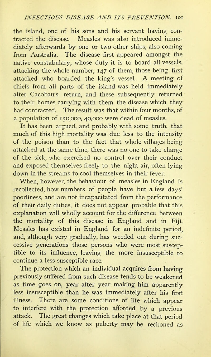 the island, one of his sons and his servant having con- tracted the disease. Measles was also introduced imme- diately afterwards by one or two other ships, also coming from Australia. The disease first appeared amongst the native constabulary, whose duty it is to board all vessels, attacking the whole number, 147 of them, those being first attacked who boarded the king’s vessel. A meeting of chiefs from all parts of the island was held immediately after Cacobau’s return, and these subsequently returned to their homes carrying with them the disease which they had contracted. The result was that within four months, of a population of 150,000, 40,000 were dead of measles. It has been argued, and probably with some truth, that much of this high mortality was due less to the intensity of the poison than to the fact that whole villages being attacked at the same time, there was no one to take charge of the sick, who exercised no control over their conduct and exposed themselves freely to the night air, often lying down in the streams to cool themselves in their fever. When, however, the behaviour of measles in England is recollected, how numbers of people have but a few days’ poorliness, and are not incapacitated from the performance of their daily duties, it does not appear probable that this explanation will wholly account for the difference between the mortality of this disease in England and in Fiji. Measles has existed in England for an indefinite period, and, although very gradually, has weeded out during suc- cessive generations those persons who were most suscep- tible to its influence, leaving the more insusceptible to continue a less susceptible race. The protection which an individual acquires from having previously suffered from such disease tends to be weakened as time goes on, year after year making him apparently less insusceptible than he was immediately after his first illness. There are some conditions of life which appear to interfere with the protection afforded by a previous attack. The great changes which take place at that period of life which we know as puberty may be reckoned as