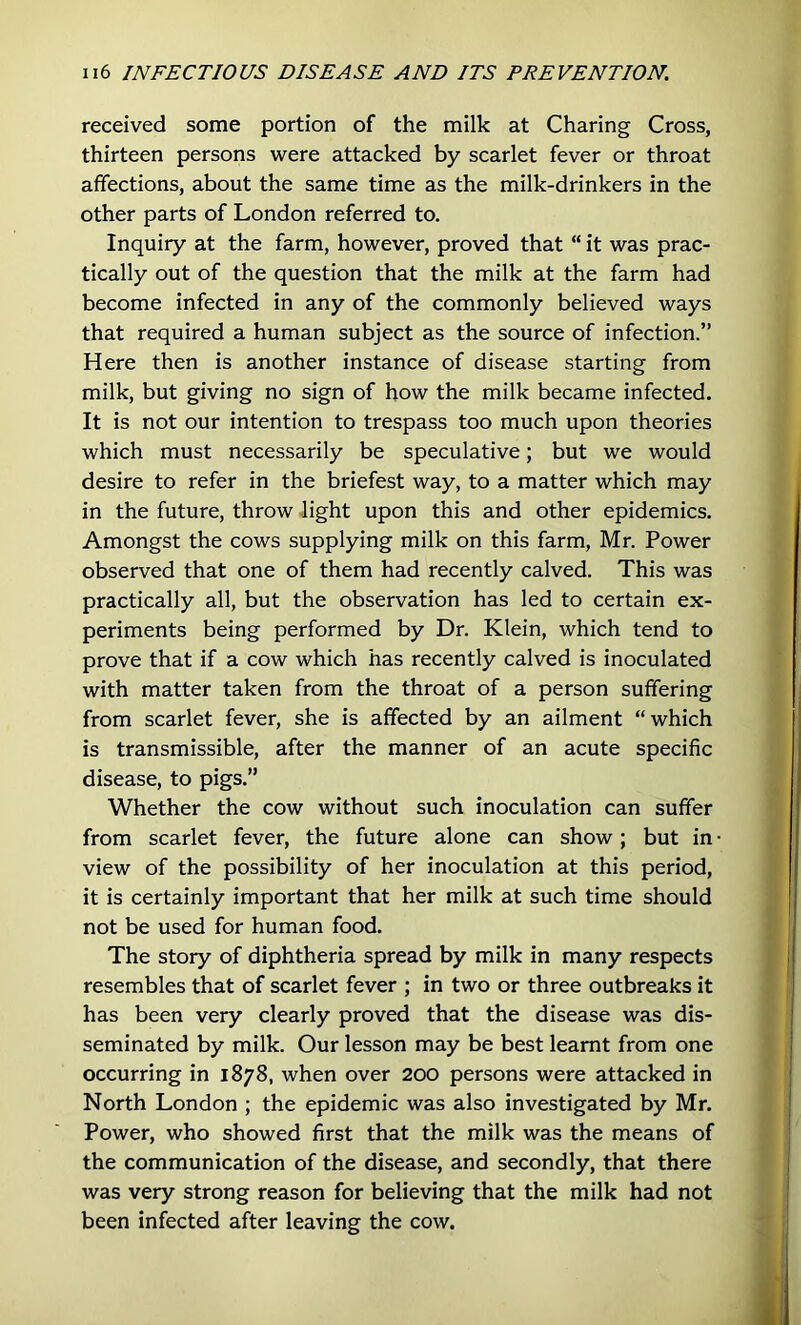 received some portion of the milk at Charing Cross, thirteen persons were attacked by scarlet fever or throat affections, about the same time as the milk-drinkers in the other parts of London referred to. Inquiry at the farm, however, proved that “ it was prac- tically out of the question that the milk at the farm had become infected in any of the commonly believed ways that required a human subject as the source of infection.” Here then is another instance of disease starting from milk, but giving no sign of how the milk became infected. It is not our intention to trespass too much upon theories which must necessarily be speculative; but we would desire to refer in the briefest way, to a matter which may in the future, throw light upon this and other epidemics. Amongst the cows supplying milk on this farm, Mr. Power observed that one of them had recently calved. This was practically all, but the observation has led to certain ex- periments being performed by Dr. Klein, which tend to prove that if a cow which has recently calved is inoculated with matter taken from the throat of a person suffering from scarlet fever, she is affected by an ailment “ which is transmissible, after the manner of an acute specific disease, to pigs.” Whether the cow without such inoculation can suffer from scarlet fever, the future alone can show; but in • view of the possibility of her inoculation at this period, it is certainly important that her milk at such time should not be used for human food. The story of diphtheria spread by milk in many respects resembles that of scarlet fever ; in two or three outbreaks it has been very clearly proved that the disease was dis- seminated by milk. Our lesson may be best learnt from one occurring in 1878, when over 200 persons were attacked in North London ; the epidemic was also investigated by Mr. Power, who showed first that the milk was the means of the communication of the disease, and secondly, that there was very strong reason for believing that the milk had not been infected after leaving the cow.