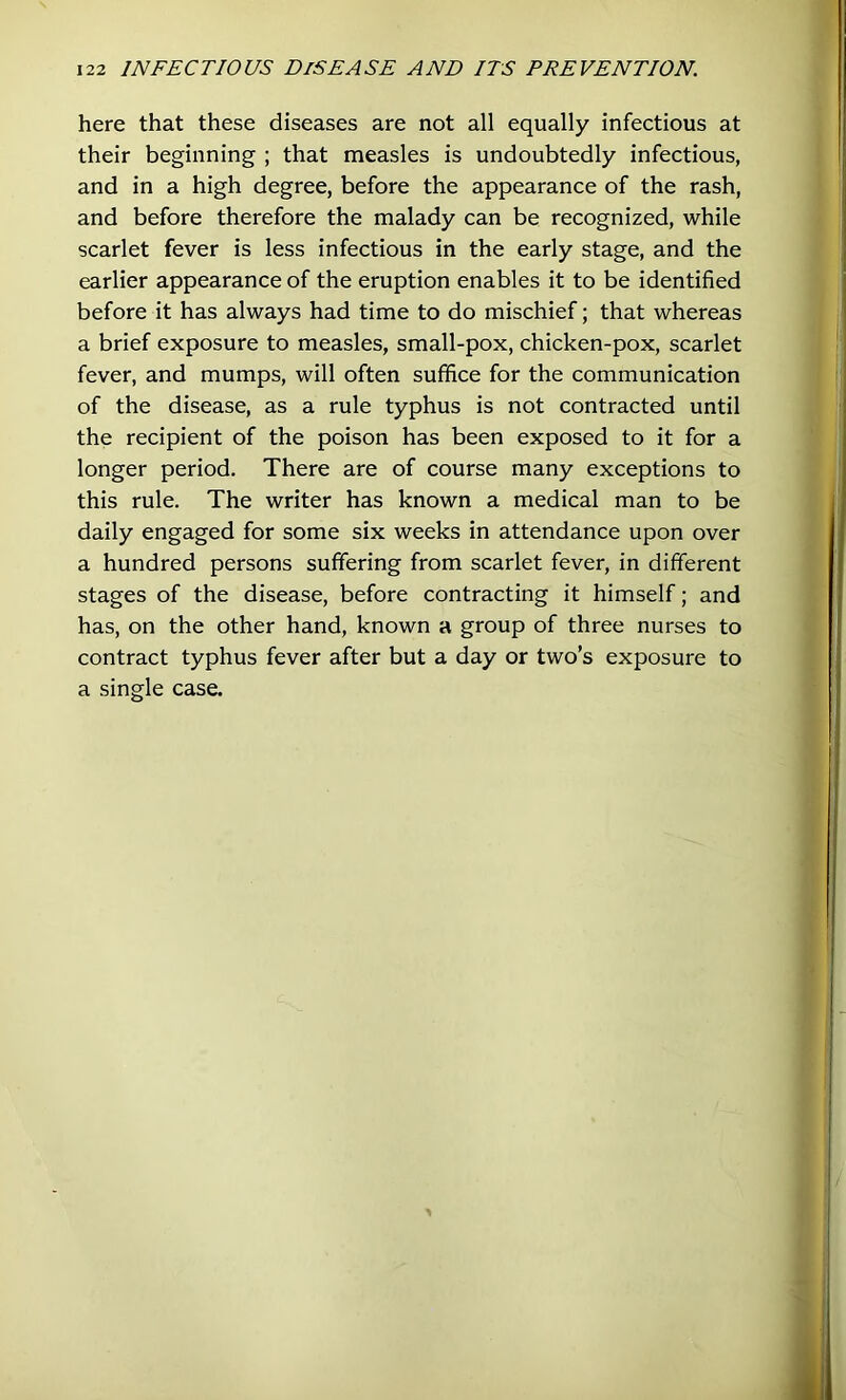 here that these diseases are not all equally infectious at their beginning ; that measles is undoubtedly infectious, and in a high degree, before the appearance of the rash, and before therefore the malady can be recognized, while scarlet fever is less infectious in the early stage, and the earlier appearance of the eruption enables it to be identified before it has always had time to do mischief; that whereas a brief exposure to measles, small-pox, chicken-pox, scarlet fever, and mumps, will often suffice for the communication of the disease, as a rule typhus is not contracted until the recipient of the poison has been exposed to it for a longer period. There are of course many exceptions to this rule. The writer has known a medical man to be daily engaged for some six weeks in attendance upon over a hundred persons suffering from scarlet fever, in different stages of the disease, before contracting it himself; and has, on the other hand, known a group of three nurses to contract typhus fever after but a day or two’s exposure to a single case.