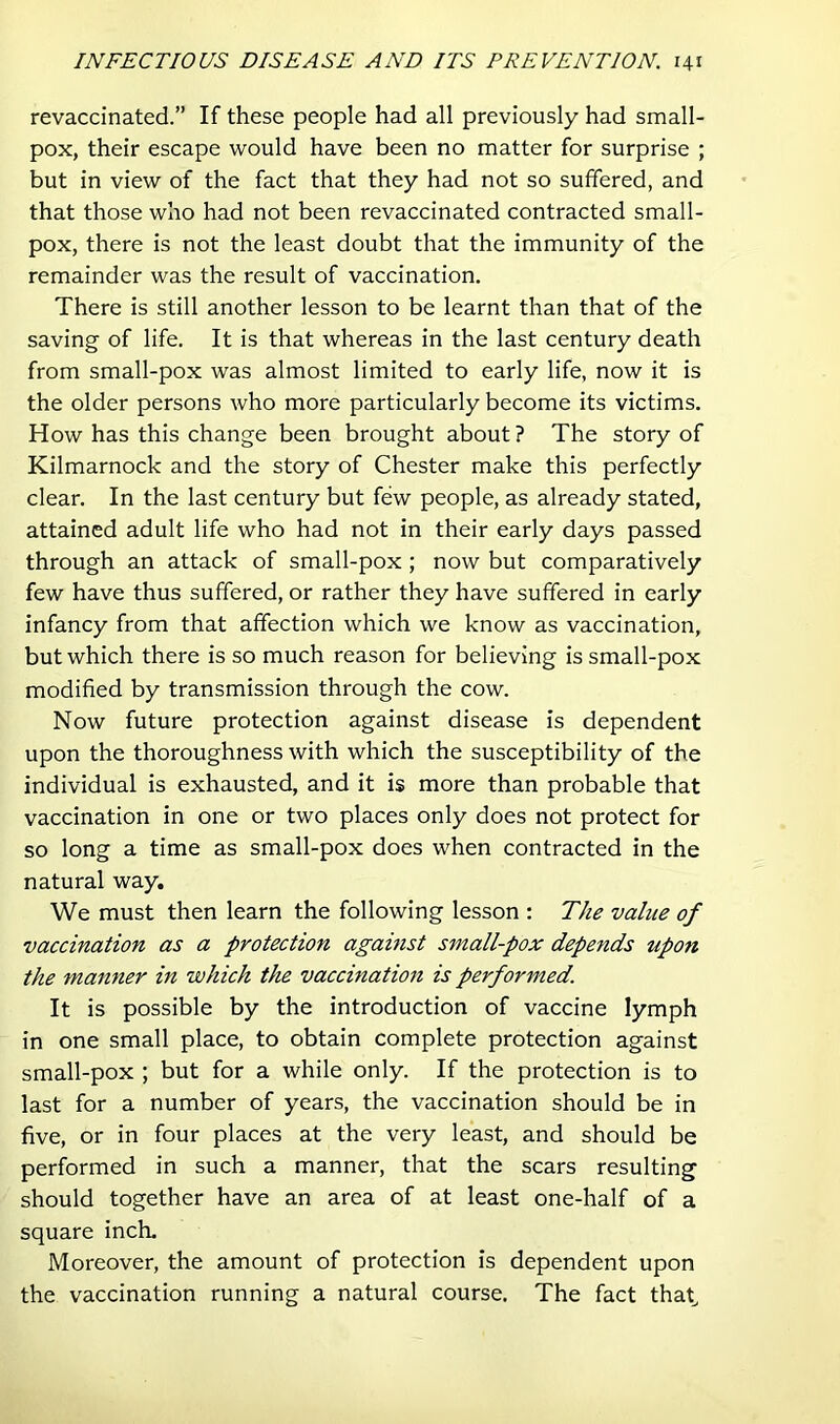 revacdnated.” If these people had all previously had small- pox, their escape would have been no matter for surprise ; but in view of the fact that they had not so suffered, and that those who had not been revaccinated contracted small- pox, there is not the least doubt that the immunity of the remainder was the result of vaccination. There is still another lesson to be learnt than that of the saving of life. It is that whereas in the last century death from small-pox was almost limited to early life, now it is the older persons who more particularly become its victims. How has this change been brought about ? The story of Kilmarnock and the story of Chester make this perfectly clear. In the last century but few people, as already stated, attained adult life who had not in their early days passed through an attack of small-pox; now but comparatively few have thus suffered, or rather they have suffered in early infancy from that affection which we know as vaccination, but which there is so much reason for believing is small-pox modified by transmission through the cow. Now future protection against disease is dependent upon the thoroughness with which the susceptibility of the individual is exhausted, and it is more than probable that vaccination in one or two places only does not protect for so long a time as small-pox does when contracted in the natural way. We must then learn the following lesson : The value of vaccination as a protection agamst small-pox depends upon the manner in which the vaccination is performed. It is possible by the introduction of vaccine lymph in one small place, to obtain complete protection against small-pox ; but for a while only. If the protection is to last for a number of years, the vaccination should be in five, or in four places at the very least, and should be performed in such a manner, that the scars resulting should together have an area of at least one-half of a square inch. Moreover, the amount of protection is dependent upon the vaccination running a natural course. The fact that.