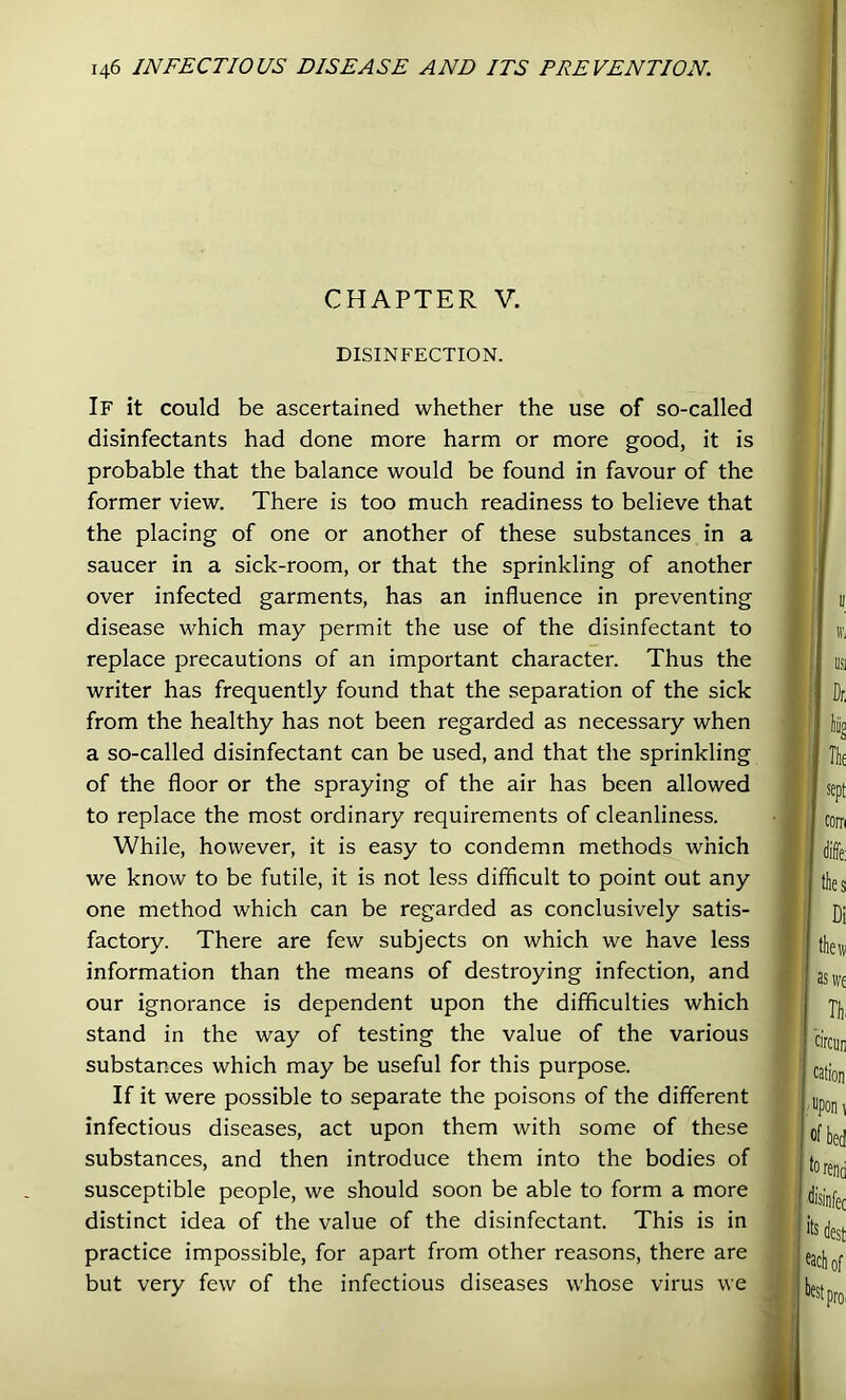 CHAPTER V. DISINFECTION. If it could be ascertained whether the use of so-called disinfectants had done more harm or more good, it is probable that the balance would be found in favour of the former view. There is too much readiness to believe that the placing of one or another of these substances in a saucer in a sick-room, or that the sprinkling of another over infected garments, has an influence in preventing disease which may permit the use of the disinfectant to replace precautions of an important character. Thus the writer has frequently found that the separation of the sick from the healthy has not been regarded as necessary when a so-called disinfectant can be used, and that the sprinkling of the floor or the spraying of the air has been allowed to replace the most ordinary requirements of cleanliness. While, however, it is easy to condemn methods which we know to be futile, it is not less difficult to point out any one method which can be regarded as conclusively satis- factory. There are few subjects on which we have less information than the means of destroying infection, and our ignorance is dependent upon the difficulties which stand in the way of testing the value of the various substances which may be useful for this purpose. If it were possible to separate the poisons of the different infectious diseases, act upon them with some of these substances, and then introduce them into the bodies of susceptible people, we should soon be able to form a more distinct idea of the value of the disinfectant. This is in practice impossible, for apart from other reasons, there are but very few of the infectious diseases whose virus we