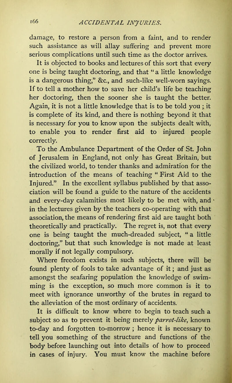 damage, to restore a person from a faint, and to render such assistance as will allay suffering and prevent more serious complications until such time as the doctor arrives. It is objected to books and lectures of this sort that every one is being taught doctoring, and that “ a little knowledge is a dangerous thing,” &c., and such-like well-worn sayings. If to tell a mother how to save her child’s life be teaching her doctoring, then the sooner she is taught the better. Again, it is not a little knowledge that is to be told you ; it is complete of its kind, and there is nothing beyond it that is necessary for you to know upon the subjects dealt with, to enable you to render first aid to injured people correctly. To the Ambulance Department of the Order of St. John of Jerusalem in England, not only has Great Britain, but the civilized world, to tender thanks and admiration for the introduction of the means of teaching “ First Aid to the Injured.” In the excellent syllabus published by that asso- ciation will be found a guide to the nature of the accidents and every-day calamities most likely to be met with, and in the lectures given by the teachers co-operating with that association, the means of rendering first aid are taught both theoretically and practically. The regret is, not that every one is being taught the much-dreaded subject, “ a little doctoring,” but that such knowledge is not made at least morally if not legally compulsory. Where freedom exists in such subjects, there will be found plenty of fools to take advantage of it; and just as amongst the seafaring population the knowledge of swim- ming is the exception, so much more common is it to meet with ignorance unworthy of the brutes in regard to the alleviation of the most ordinary of accidents. It is difficult to know where to begin to teach such a subject so as to prevent it being merely parrot-like, known to-day and forgotten to-morrow ; hence it is necessary to tell you something of the structure and functions of the body before launching out into details of how to proceed in cases of injury. You must know the machine before