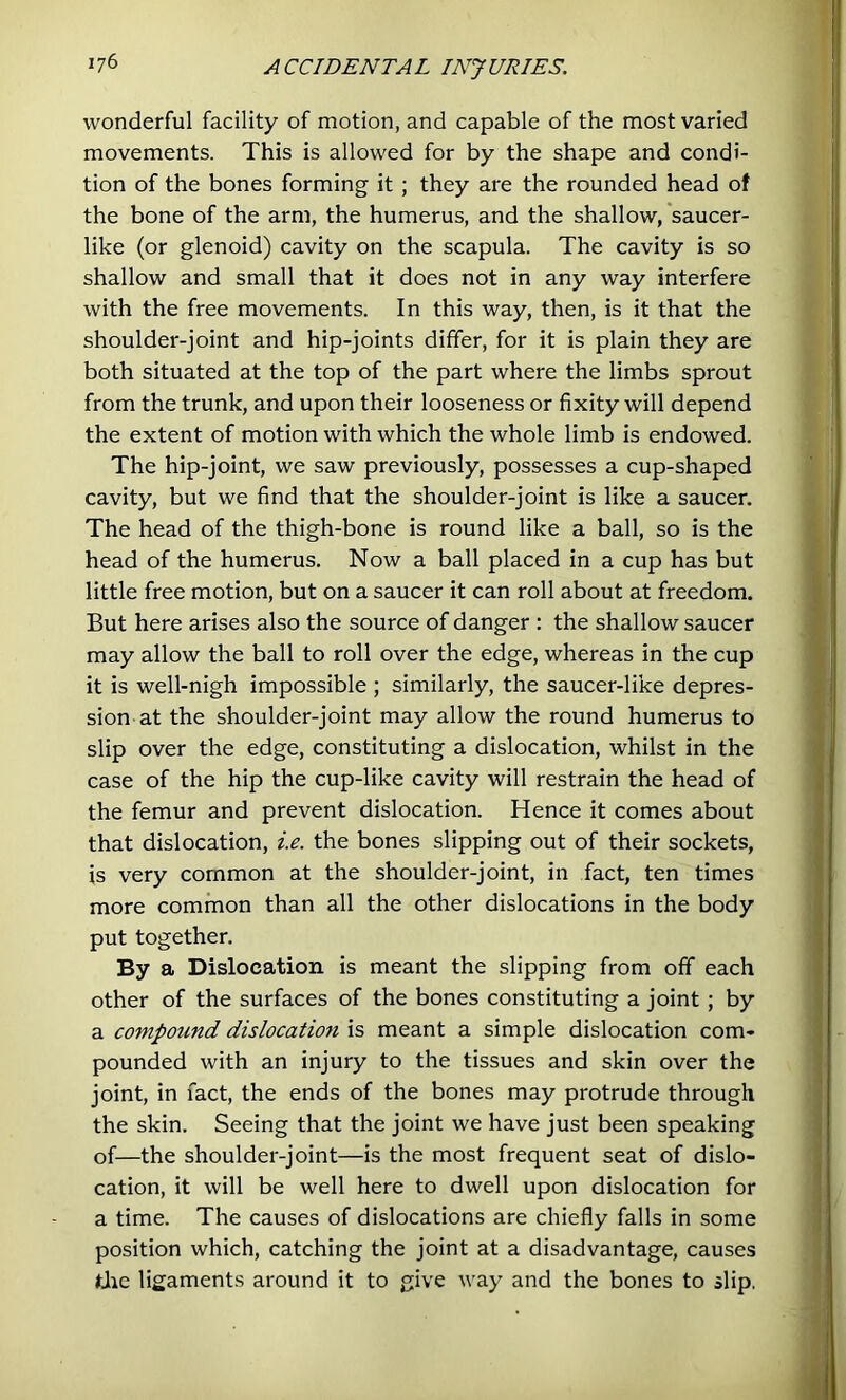 wonderful facility of motion, and capable of the most varied movements. This is allowed for by the shape and condi- tion of the bones forming it ; they are the rounded head of the bone of the arm, the humerus, and the shallow, saucer- like (or glenoid) cavity on the scapula. The cavity is so shallow and small that it does not in any way interfere with the free movements. In this way, then, is it that the shoulder-joint and hip-joints differ, for it is plain they are both situated at the top of the part where the limbs sprout from the trunk, and upon their looseness or fixity will depend the extent of motion with which the whole limb is endowed. The hip-joint, we saw previously, possesses a cup-shaped cavity, but we find that the shoulder-joint is like a saucer. The head of the thigh-bone is round like a ball, so is the head of the humerus. Now a ball placed in a cup has but little free motion, but on a saucer it can roll about at freedom. But here arises also the source of danger : the shallow saucer may allow the ball to roll over the edge, whereas in the cup it is well-nigh impossible ; similarly, the saucer-like depres- sion-at the shoulder-joint may allow the round humerus to slip over the edge, constituting a dislocation, whilst in the case of the hip the cup-like cavity will restrain the head of the femur and prevent dislocation. Hence it comes about that dislocation, i.e. the bones slipping out of their sockets, is very common at the shoulder-joint, in fact, ten times more common than all the other dislocations in the body put together. By a Dislocation is meant the slipping from off each other of the surfaces of the bones constituting a joint; by a compound dislocation is meant a simple dislocation com- pounded with an injury to the tissues and skin over the joint, in fact, the ends of the bones may protrude through the skin. Seeing that the joint we have just been speaking of—the shoulder-joint—is the most frequent seat of dislo- cation, it will be well here to dwell upon dislocation for a time. The causes of dislocations are chiefly falls in some position which, catching the joint at a disadvantage, causes die ligaments around it to give way and the bones to slip.