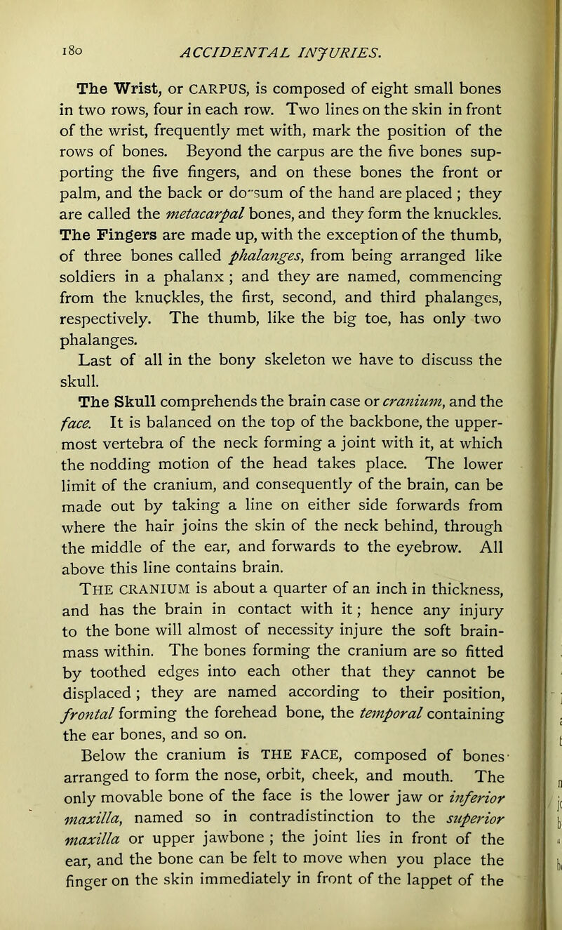 i8o The Wrist, or carpus, is composed of eight small bones in two rows, four in each row. Two lines on the skin in front of the wrist, frequently met with, mark the position of the rows of bones. Beyond the carpus are the five bones sup- porting the five fingers, and on these bones the front or palm, and the back or do' sum of the hand are placed ; they are called the metacarpal bones, and they form the knuckles. The ringers are made up, with the exception of the thumb, of three bones called phala^iges, from being arranged like soldiers in a phalanx ; and they are named, commencing from the knuckles, the first, second, and third phalanges, respectively. The thumb, like the big toe, has only two phalanges. Last of all in the bony skeleton we have to discuss the skull. The Skull comprehends the brain case or cranium, and the face. It is balanced on the top of the backbone, the upper- most vertebra of the neck forming a joint with it, at which the nodding motion of the head takes place. The lower limit of the cranium, and consequently of the brain, can be made out by taking a line on either side forwards from where the hair joins the skin of the neck behind, through the middle of the ear, and forwards to the eyebrow. All above this line contains brain. The cranium is about a quarter of an inch in thickness, and has the brain in contact with it; hence any injury to the bone will almost of necessity injure the soft brain- mass within. The bones forming the cranium are so fitted by toothed edges into each other that they cannot be displaced; they are named according to their position, frontal forming the forehead bone, the temporal containing the ear bones, and so on. Below the cranium is THE FACE, composed of bones- arranged to form the nose, orbit, cheek, and mouth. The only movable bone of the face is the lower jaw or inferior maxilla, named so in contradistinction to the superior maxilla or upper jawbone ; the joint lies in front of the ear, and the bone can be felt to move when you place the finger on the skin immediately in front of the lappet of the