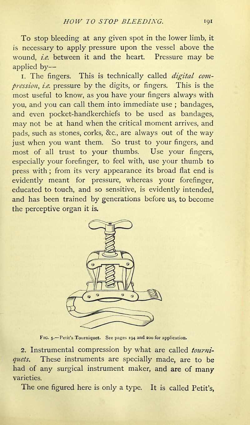 To stop bleeding at any given spot in the lower limb, it is necessary to apply pressure upon the vessel above the wound, i.e. between it and the heart. Pressure may be applied by— I. The fingers. This is technically called digital com- pression, i.e. pressure by the digits, or fingers. This is the most useful to know, as you have your fingers always with you, and you can call them into immediate use ; bandages, and even pocket-handkerchiefs to be used as bandages, may not be at hand when the critical moment arrives, and pads, such as stones, corks, &c., are always out of the way just when you want them. So trust to your fingers, and most of all trust to your thumbs. Use your fingers, especially your forefinger, to feel with, use your thumb to press with; from its very appearance its broad flat end is evidently meant for pressure, whereas your forefinger, educated to touch, and so sensitive, is evidently intended, and has been trained by generations before us, to become the perceptive organ it is. Fig. 5.—Petit’s Tourniquet. See pages 194 and 200 for application. 2. Instrumental compression by what are called tourni- quets. These instruments are specially made, are to be had of any surgical instrument maker, and are of many varieties. The one figured here is only a type. It is called Petit’s,