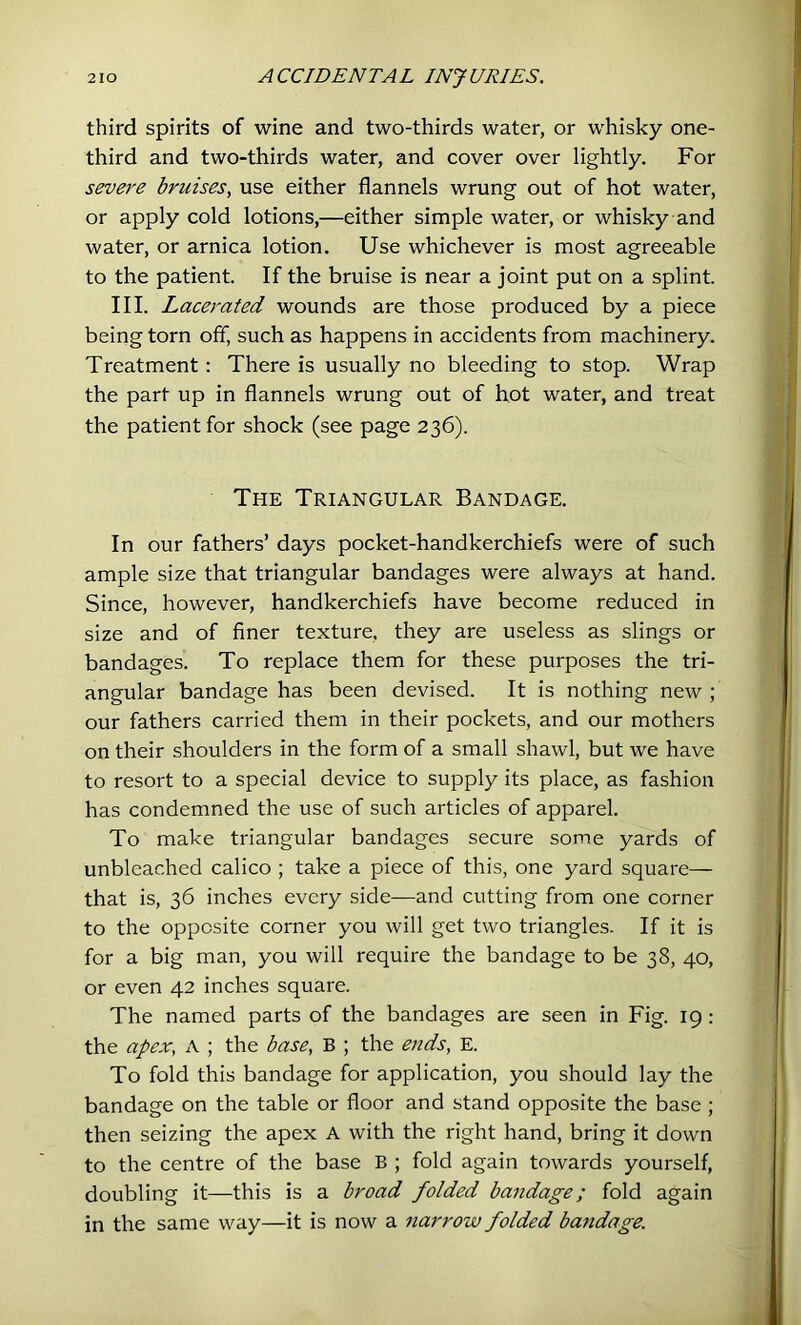 third spirits of wine and two-thirds water, or whisky one- third and two-thirds water, and cover over lightly. For severe bruises, use either flannels wrung out of hot water, or apply cold lotions,—either simple water, or whisky and water, or arnica lotion. Use whichever is most agreeable to the patient. If the bruise is near a joint put on a splint. III. Lacerated wounds are those produced by a piece being torn off, such as happens in accidents from machinery. Treatment: There is usually no bleeding to stop. Wrap the part up in flannels wrung out of hot water, and treat the patient for shock (see page 236). The Triangular Bandage. In our fathers’ days pocket-handkerchiefs were of such ample size that triangular bandages were always at hand. Since, however, handkerchiefs have become reduced in size and of finer texture, they are useless as slings or bandages. To replace them for these purposes the tri- angular bandage has been devised. It is nothing new ; our fathers carried them in their pockets, and our mothers on their shoulders in the form of a small shawl, but we have to resort to a special device to supply its place, as fashion has condemned the use of such articles of apparel. To make triangular bandages secure some yards of unbleached calico ; take a piece of this, one yard square— that is, 36 inches every side—and cutting from one corner to the opposite corner you will get two triangles. If it is for a big man, you will require the bandage to be 38, 40, or even 42 inches square. The named parts of the bandages are seen in Fig. 19: the apex, A ; the base, B ; the ends, E. To fold this bandage for application, you should lay the bandage on the table or floor and stand opposite the base ; then seizing the apex A with the right hand, bring it down to the centre of the base B ; fold again towards yourself, doubling it—this is a broad folded bandage; fold again in the same way—it is now a narrow folded bandage.