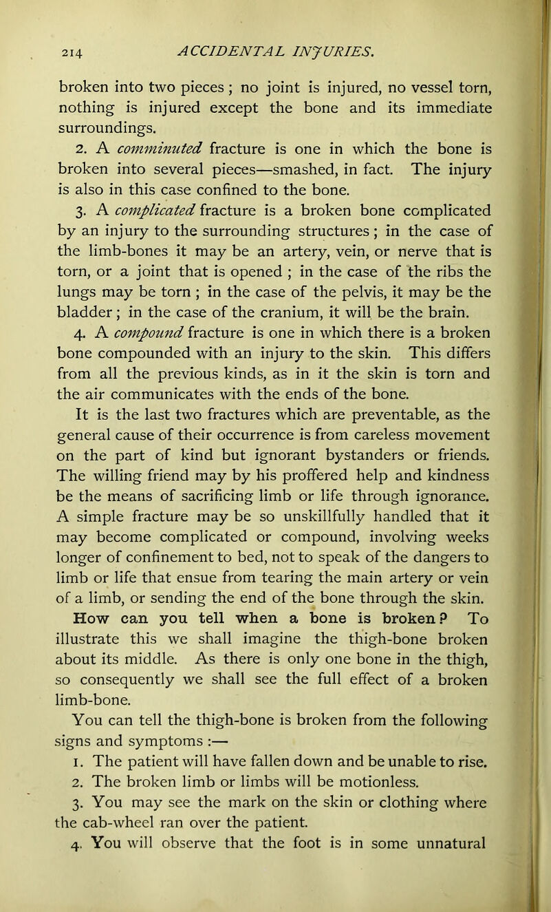 broken into two pieces; no joint is injured, no vessel torn, nothing is injured except the bone and its immediate surroundings. 2. A commmuted fracture is one in which the bone is broken into several pieces—smashed, in fact. The injury is also in this case confined to the bone. 3. A complicated fracture is a broken bone complicated by an injury to the surrounding structures ; in the case of the limb-bones it may be an artery, vein, or nerve that is torn, or a joint that is opened ; in the case of the ribs the lungs may be torn ; in the case of the pelvis, it may be the bladder; in the case of the cranium, it will be the brain. 4. A compotind fracture is one in which there is a broken bone compounded with an injury to the skin. This differs from all the previous kinds, as in it the skin is torn and the air communicates with the ends of the bone. It is the last two fractures which are preventable, as the general cause of their occurrence is from careless movement on the part of kind but ignorant bystanders or friends. The willing friend may by his proffered help and kindness be the means of sacrificing limb or life through ignorance. A simple fracture may be so unskillfully handled that it may become complicated or compound, involving weeks longer of confinement to bed, not to speak of the dangers to limb or life that ensue from tearing the main artery or vein of a limb, or sending the end of the bone through the skin. How can you tell when a bone is broken? To illustrate this we shall imagine the thigh-bone broken about its middle. As there is only one bone in the thigh, so consequently we shall see the full effect of a broken limb-bone. You can tell the thigh-bone is broken from the following signs and symptoms :— 1. The patient will have fallen down and be unable to rise. 2. The broken limb or limbs will be motionless. 3. You may see the mark on the skin or clothing where the cab-wheel ran over the patient. 4. You will observe that the foot is in some unnatural il