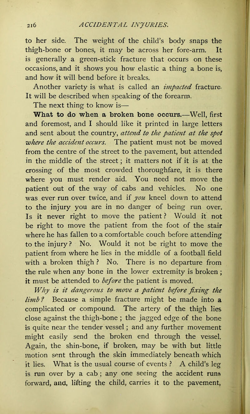 to her side. The weight of the child’s body snaps the thigh-bone or bones, it may be across her fore-arm. It is generally a green-stick fracture that occurs on these occasions, and it shows you how elastic a thing a bone is, and how it will bend before it breaks. Another variety is what is called an impacted fracture. It will be described when speaking of the forearm. The next thing to know is— What to do when a broken bone occurs.—Well, first and foremost, and I should like it printed in large letters and sent about the country, attend to the patient at the spot where the accident occurs. The patient must not be moved from the centre of the street to the pavement, but attended in the middle of the street; it matters not if it is at the crossing of the most crowded thoroughfare, it is there where you must render aid. You need not move the patient out of the way of cabs and vehicles. No one was ever run over twice, and if you kneel down to attend to the injury you are in no danger of being run over. Is it never right to move the patientWould it not be right to move the patient from the foot of the stair where he has fallen to a comfortable couch before attending to the injury? No. Would it not be right to move the patient from where he lies in the middle of a football field with a broken thigh ? No. There is no departure from the rule when any bone in the lower extremity is broken ; it must be attended to before the patient is moved. Why is it dangerous to move a patient before fixing the limbf Because a simple fracture might be made into a complicated or compound. The artery of the thigh lies close against the thigh-bone ; the jagged edge of the bone is quite near the tender vessel; and any further movement might easily send the broken end through the vessel. Again, the shin-bone, if broken, may be with but little motion sent through the skin immediately beneath which it lies. What is the usual course of events } A child’s leg is run over by a cab ; any one seeing the accident runs forward, and, lifting the child, carries it to the pavement,